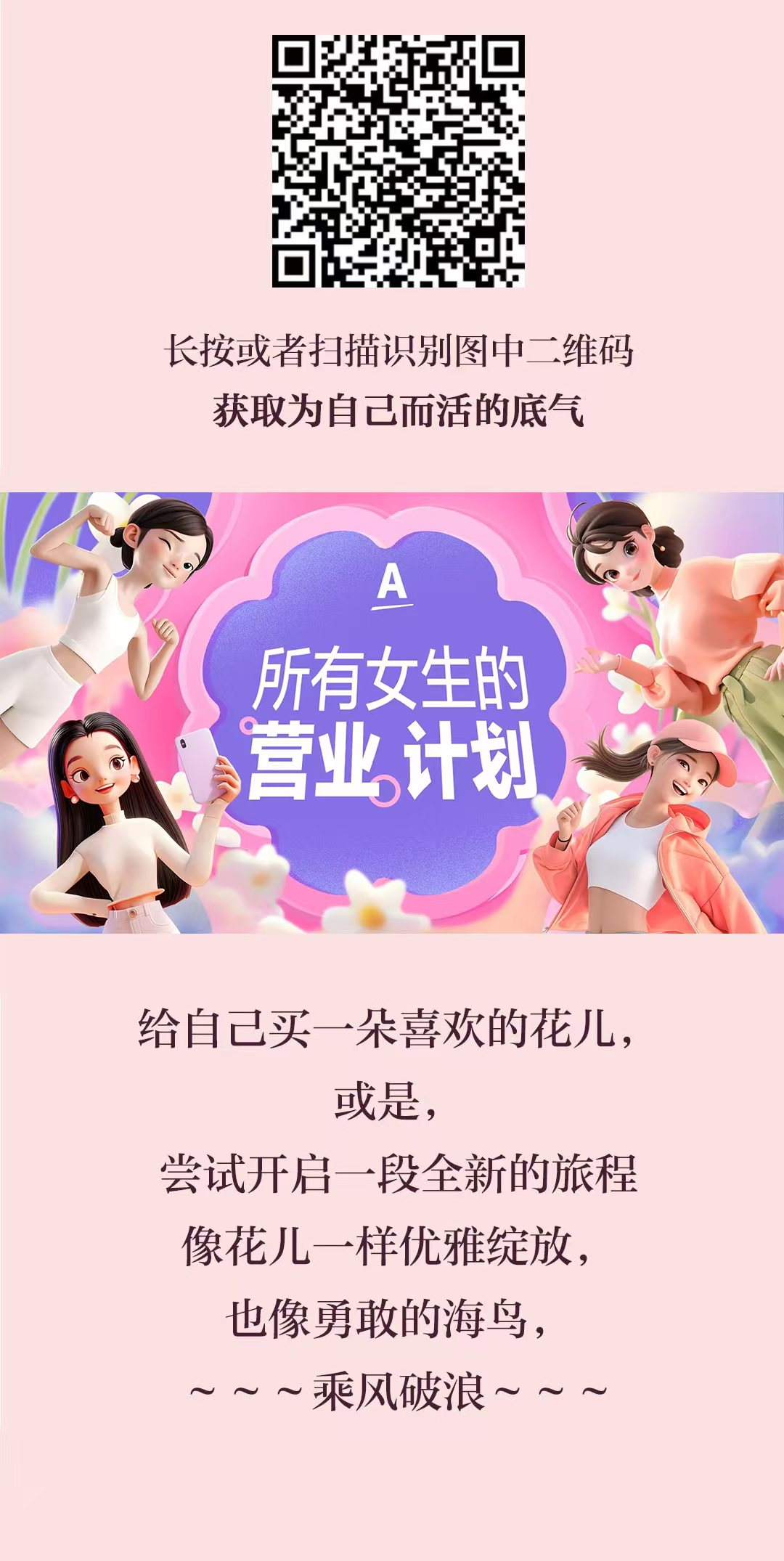 长按或者扫描识别图中二维码
 获取为自己而活的底气
 A
 所有女生的
 营业计划
 给自己买一朵喜欢的花儿,
 或是,
 尝试开启一段全新的旅程
 像花儿一样优雅绽放,
 也像勇敢的海鸟,
 ～～乘风破浪～～
