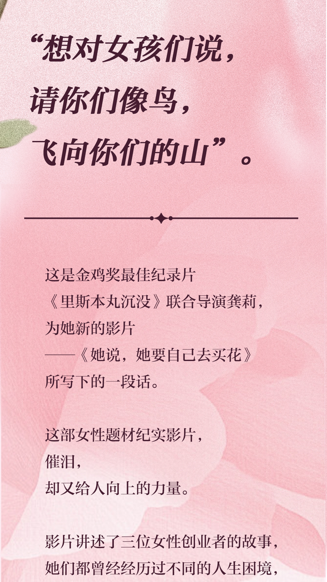 “想对女孩们说,
 请你们像鸟,
 飞向你们的山”。
 这是金鸡奖最佳纪录片
 《里斯本丸沉没》联合导演龚莉,
 为她新的影片
 ——《她说,她要自己去买花》
 所写下的一段话。
 这部女性题材纪实影片,
 催泪,
 却又给人向上的力量。
 影片讲述了三位女性创业者的故事,
 她们都曾经经历过不同的人生困境,