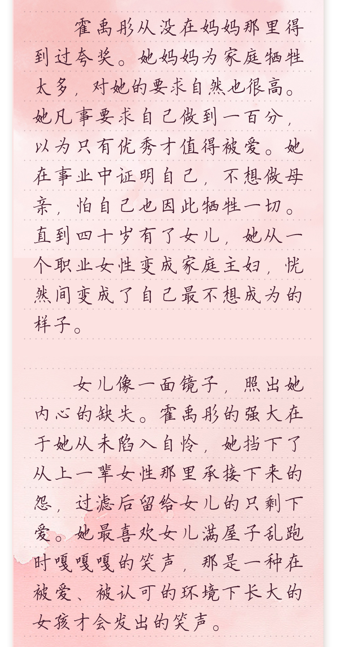 霍禹彤从没在妈妈那里得到过夸奖。她妈妈为家庭牺牲太多,对她的要求自然也很高。
她凡事要求自己做到一百分,以为只有优秀才值得被爱。她在事业中证明自己,不想做
母亲,怕自己也因此牺牲一切。直到四十岁有了女儿,她从一个职业女性变成家庭主妇,
恍然间变成了自己最不想成为的样子。
 
 女儿像一面镜子,照出她内心的缺失。霍禹彤的强大在于她从未陷入自怜,她挡下了从
上一辈女性那里承接下来的怨,过滤后留给女儿的只剩下爱。她最喜欢女儿满屋子乱跑
时嘎嘎嘎的笑声,那是一种在被爱、被认可的环境下长大的女孩才会发出的笑声。