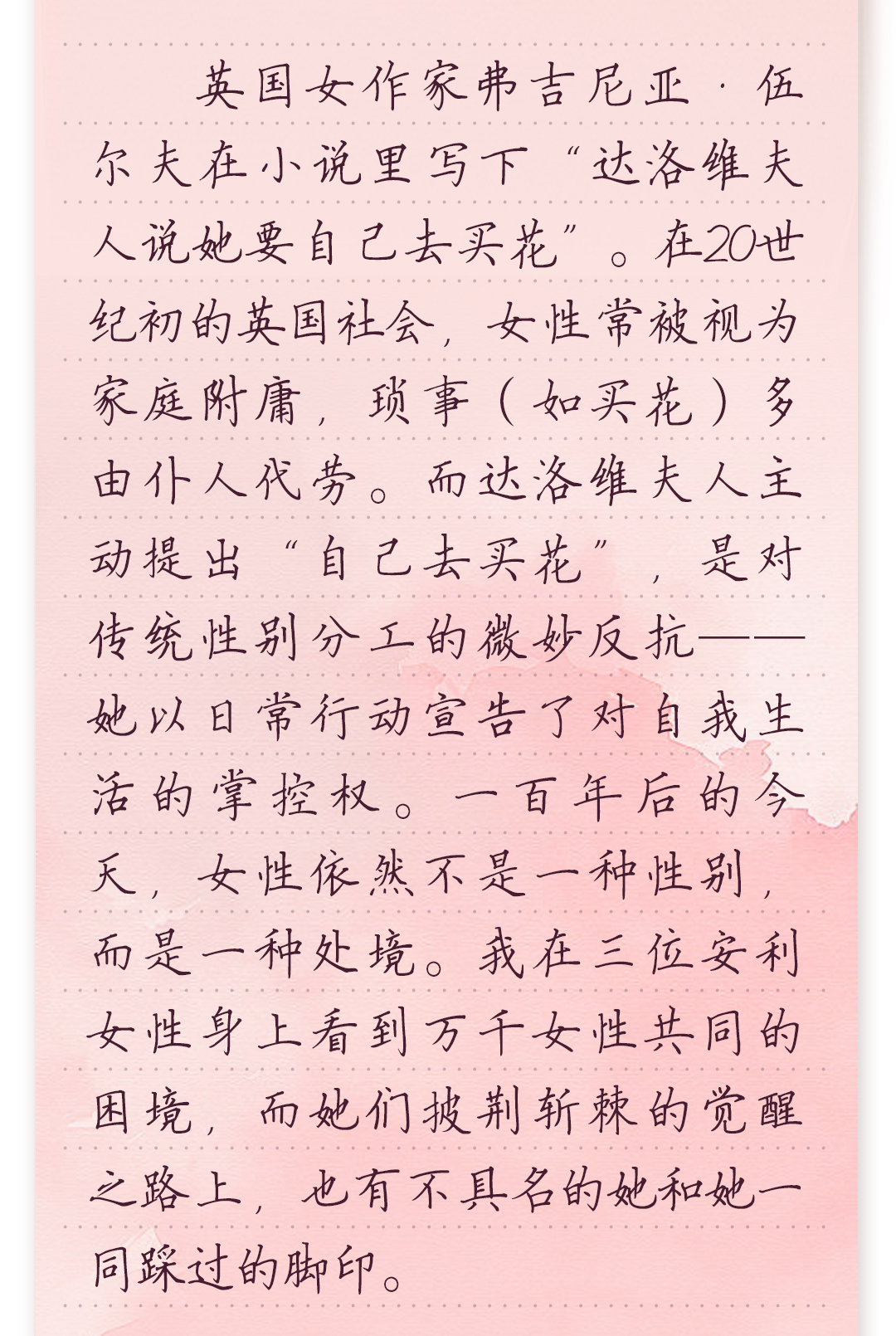 英国女作家弗吉尼亚·伍尔夫在小说里写下“达洛维夫人说她要自己去买花”。
在20世纪初的英国社会,女性常被视为家庭附庸,琐事(如买花)多由仆人代劳。
而达洛维夫人主动提出“自己去买花”,是对传统性别分工的微妙反抗——她以
日常行动宣告了对自我生活的掌控权。一百年后的今天,女性依然不是一种性
别,而是一种处境。我在三位安利女性身上看到万千女性共同的困境,而她们
披荆斩棘的觉醒之路上,也有不具名的她和她一同踩过的脚印。