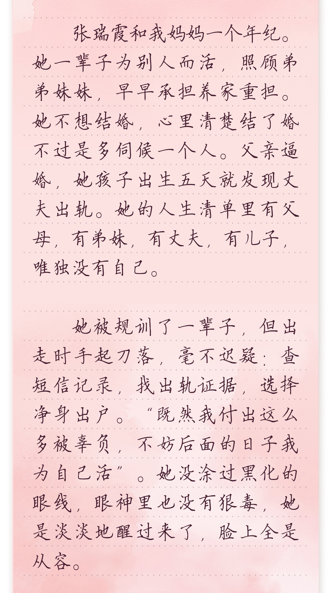 张瑞霞和我妈妈一个年纪。
 她一辈子为别人而活,照顾弟弟妹妹,早早承担养家重担。
 她不想结婚,心里清楚结了婚不过是多伺候一个人。父亲
逼婚,她孩子出生五天就发现丈夫出轨。她的人生清单里
有父母,有弟妹,有丈夫,有儿子,唯独没有自己。
 她被规训了一辈子,但出走时手起刀落,毫不迟疑:查短信
记录,找出轨证据,选择净身出户。“既然我付出这么多被
辜负,不妨后面的日子我为自己活”。她没涂过黑化的眼线,
眼神里也没有狠毒,她是淡淡地醒过来了,脸上全是从容。