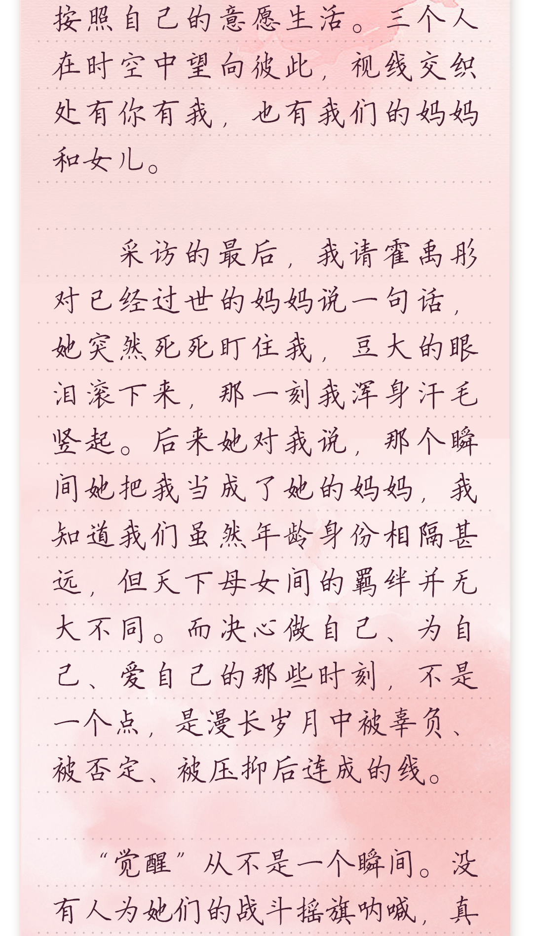 按照自己的意愿生活。三个人
 在时空中望向彼此,视线交织
 处有你有我,也有我们的妈妈
 和女儿。
 采访的最后,我请霍禹彤
 对已经过世的妈妈说一句话,
 她突然死死盯住我,豆大的眼
 泪滚下来,那一刻我浑身汗毛
 竖起。后来她对我说,那个瞬
 间她把我当成了她的妈妈,我
 知道我们虽然年龄身份相隔甚
 远,但天下母女间的羁绊并无
 大不同。而决心做自己、为自
 己、爱自己的那些时刻,不是
 一个点,是漫长岁月中被辜负、
 被否定、被压抑后连成的线。
 “觉醒”从不是一个瞬间。没
 有人为她们的战斗摇旗呐喊,真