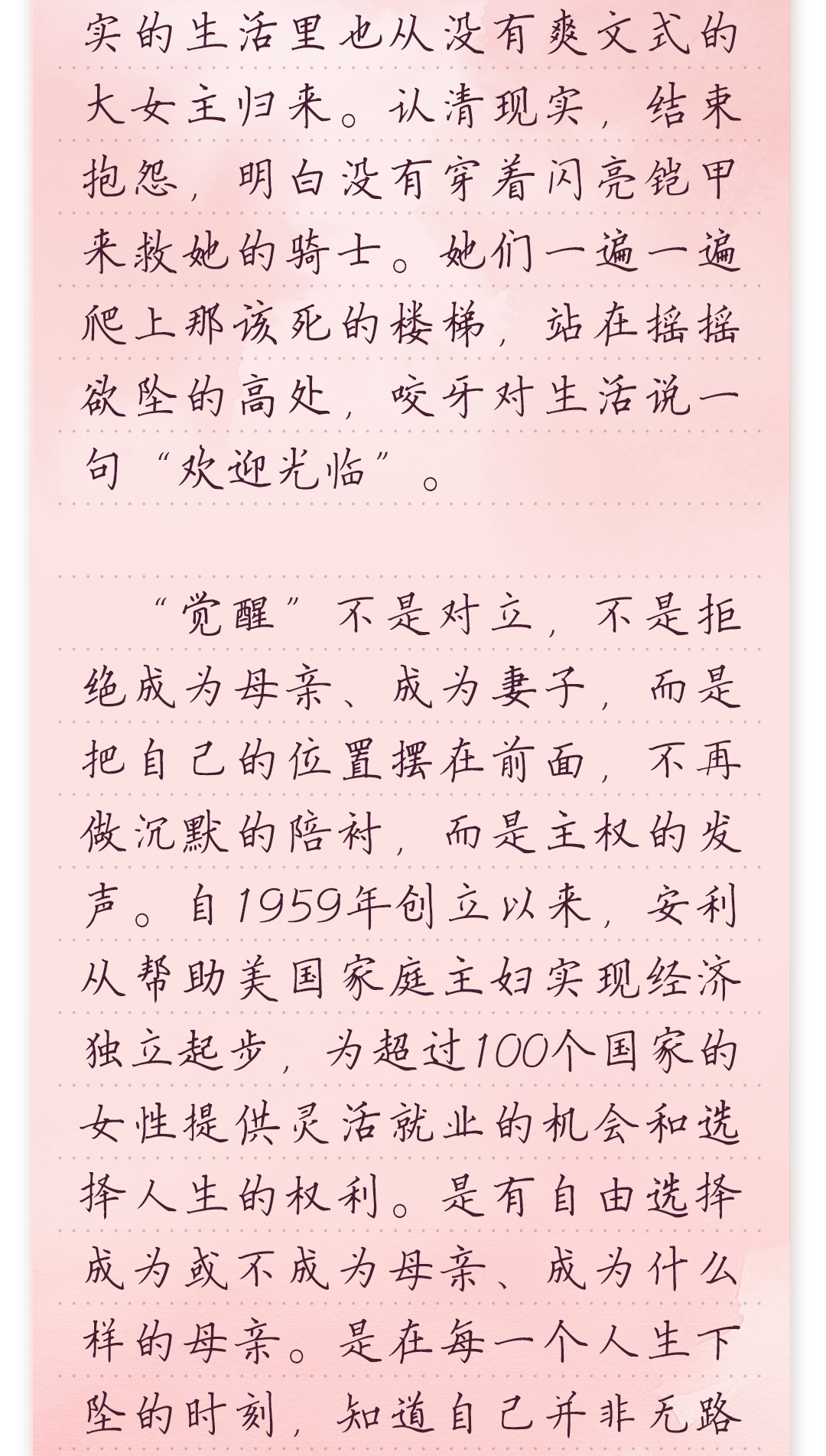 实的生活里也从没有爽文式的
 大女主归来。认清现实,结束抱怨,明白没有穿着闪亮铠甲来救她的骑士。
她们一遍一遍爬上那该死的楼梯,站在摇摇欲坠的高处,咬牙对生活说一
句“欢迎光临”。
 “觉醒”不是对立,不是拒绝成为母亲、成为妻子,而是把自己的位置摆在
前面,不再做沉默的陪衬,而是主权的发声。自1959年创立以来,安利从帮
助美国家庭主妇实现经济独立起步,为超过100个国家的女性提供灵活就
业的机会和选择人生的权利。是有自由选择成为或不成为母亲、成为什
么样的母亲。是在每一个人生下坠的时刻,知道自己并非无路