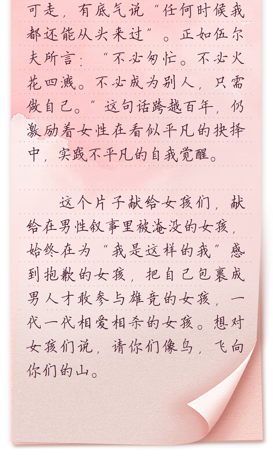 可走,有底气说“任何时候我都还能从头来过”。正如伍尔夫所言:“不必匆忙。
不必火花四溅。不必成为别人,只需做自己。”这句话跨越百年,仍激励着女
性在看似平凡的抉择中,实践不平凡的自我觉醒。
 
 这个片子献给女孩们,献给在男性叙事里被淹没的女孩,始终在为“我是这样
的我”感到抱歉的女孩,把自己包裹成男人才敢参与雄竞的女孩,一代一代相
爱相杀的女孩。想对女孩们说,请你们像鸟,飞向你们的山。
