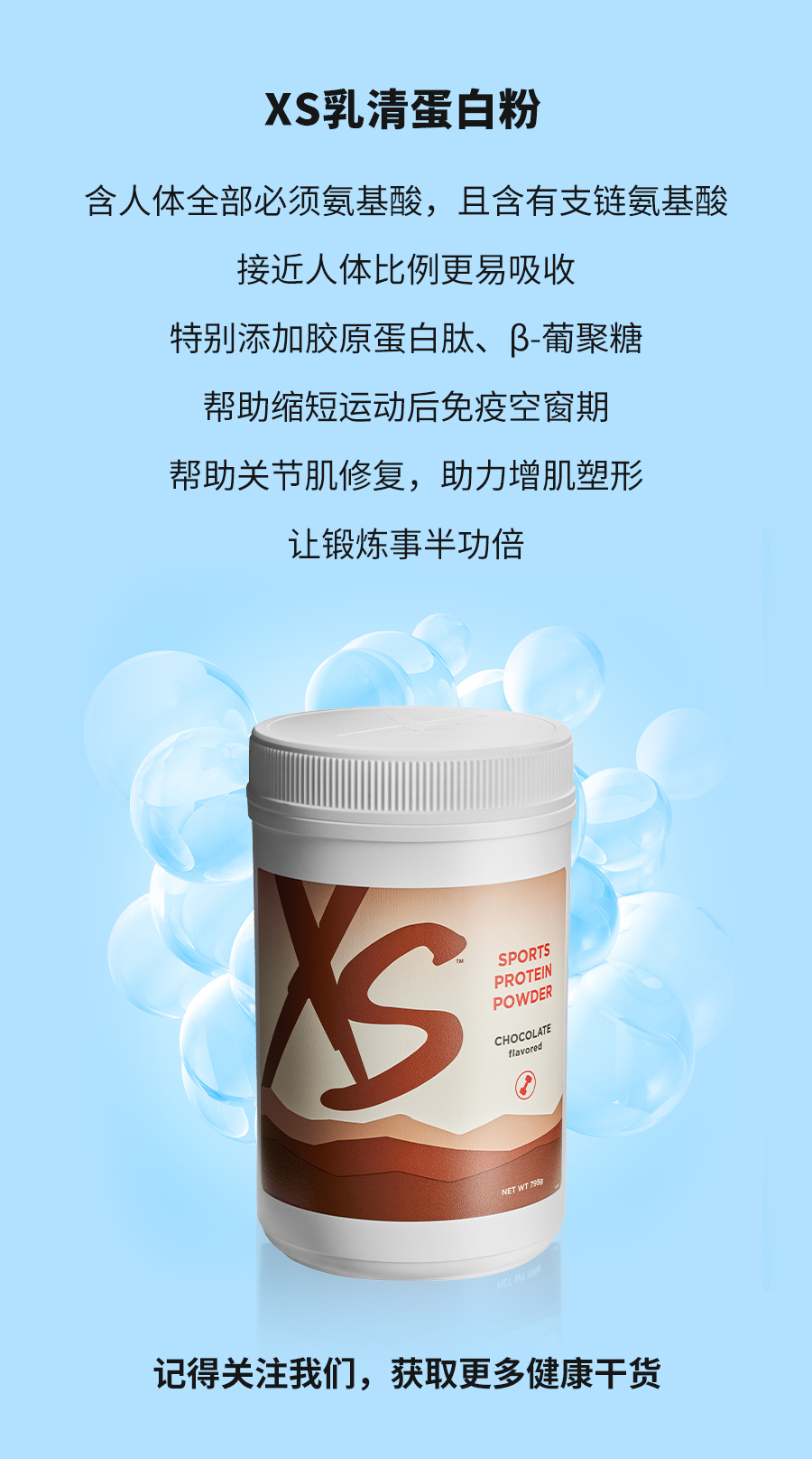 XS乳清蛋白粉
 含人体全部必须氨基酸，且含有支链氨基酸
 接近人体比例更易吸收
 特别添加胶原蛋白肽、β-葡聚糖
 帮助缩短运动后免疫空窗期
 帮助关节肌修复，助力增肌塑形
 让锻炼事半功倍
 记得关注我们，获取更多健康干货
