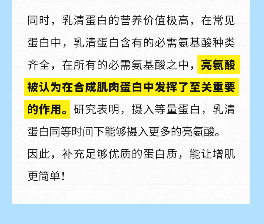 同时，乳清蛋白的营养价值极高，在常见蛋白中，乳清蛋白含有的必需氨基酸种类齐全，在所有的必需氨基酸之中，亮氨酸被认为在合成肌肉蛋白中发挥了至关重要的作用。研究表明，摄入等量蛋白，乳清蛋白同等时间下能够摄入更多的亮氨酸。因此，补充足够优质的蛋白质，能让增肌更简单！