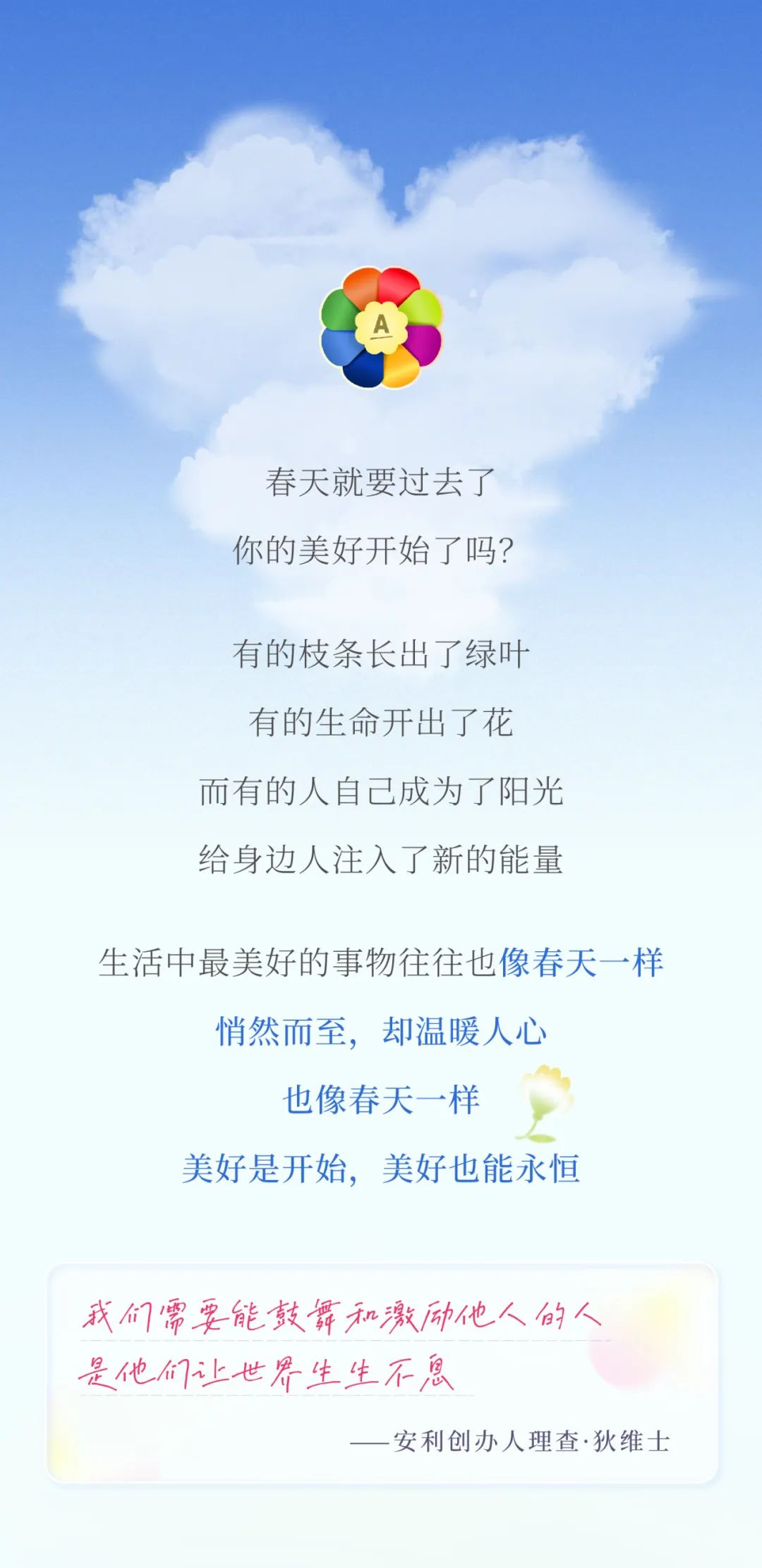 春天就要过去了
 你的美好开始了吗？
 有的枝条长出了绿叶
 有的生命开出了花
 而有的人自己成为了阳光
 给身边人注入了新的能量
 生活中最美好的事物往往也像春天一样
 悄然而至，却温暖人心
 也像春天一样
 美好是开始，美好也能永恒
 我们需要能鼓舞和激励他人的人
 是他们让世界生生不息
 ——安利创办人理查·狄维士
