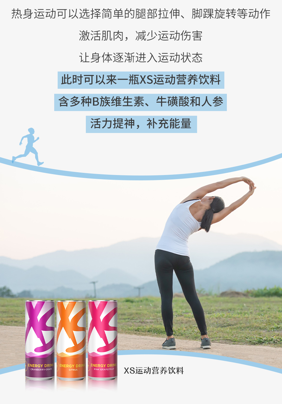 热身运动可以选择简单的腿部拉伸、脚踝旋转等动作
 激活肌肉，减少运动伤害
 让身体逐渐进入运动状态
 此时可以来一瓶XS运动营养饮料
 含多种B族维生素、牛磺酸和人参
 活力提神，补充能量
 XS运动营养饮料