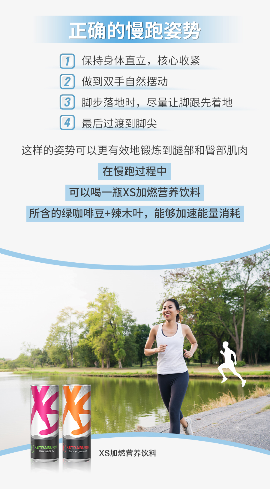 正确的慢跑姿势
 保持身体直立，核心收紧
 做到双手自然摆动
 脚步落地时，尽量让脚跟先着地
 最后过渡到脚尖
 这样的姿势可以更有效地锻炼到腿部和臀部肌肉
 在慢跑过程中
 可以喝一瓶XS加燃营养饮料
 所含的绿咖啡豆+辣木叶，能够加速能量消耗
 XS加燃营养饮料