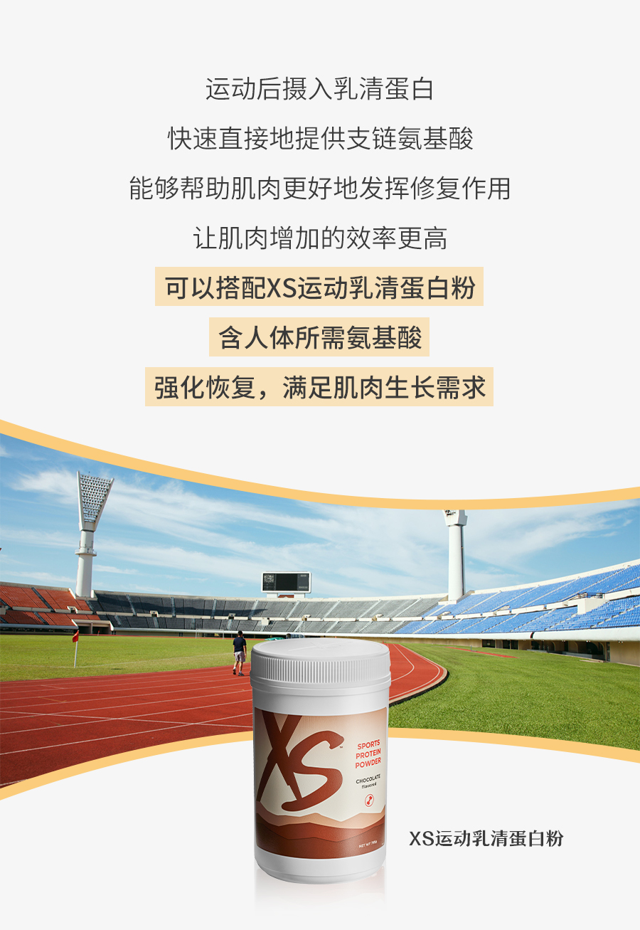 运动后摄入乳清蛋白
 快速直接地提供支链氨基酸
 能够帮助肌肉更好地发挥修复作用
 让肌肉增加的效率更高
 可以搭配XS运动乳清蛋白粉
 含人体所需氨基酸
 强化恢复，满足肌肉生长需求
 XS运动乳清蛋白粉