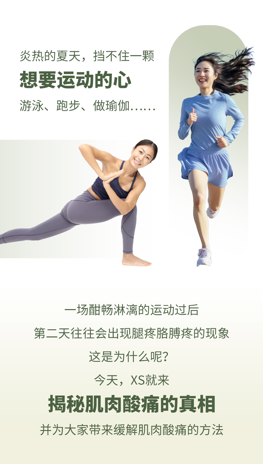 炎热的夏天，挡不住一颗
 想要运动的心
 游泳、跑步、做瑜伽……
 一场酣畅淋漓的运动过后
 第二天往往会出现腿疼胳膊疼的现象
 这是为什么呢？
 今天，XS就来
 揭秘肌肉酸痛的真相
 并为大家带来缓解肌肉酸痛的方法