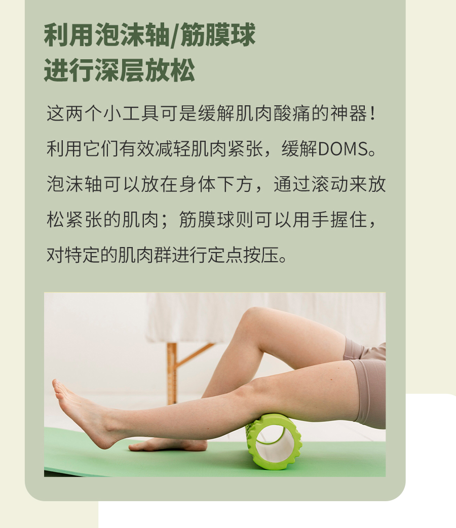 利用泡沫轴/筋膜球进行深层放松
 这两个小工具可是缓解肌肉酸痛的神器！利用它们有效减轻肌肉紧张，缓解DOMS。泡沫轴可以放在身体下方，通过滚动来放松紧张的肌肉；筋膜球则可以用手握住，对特定的肌肉群进行定点按压。