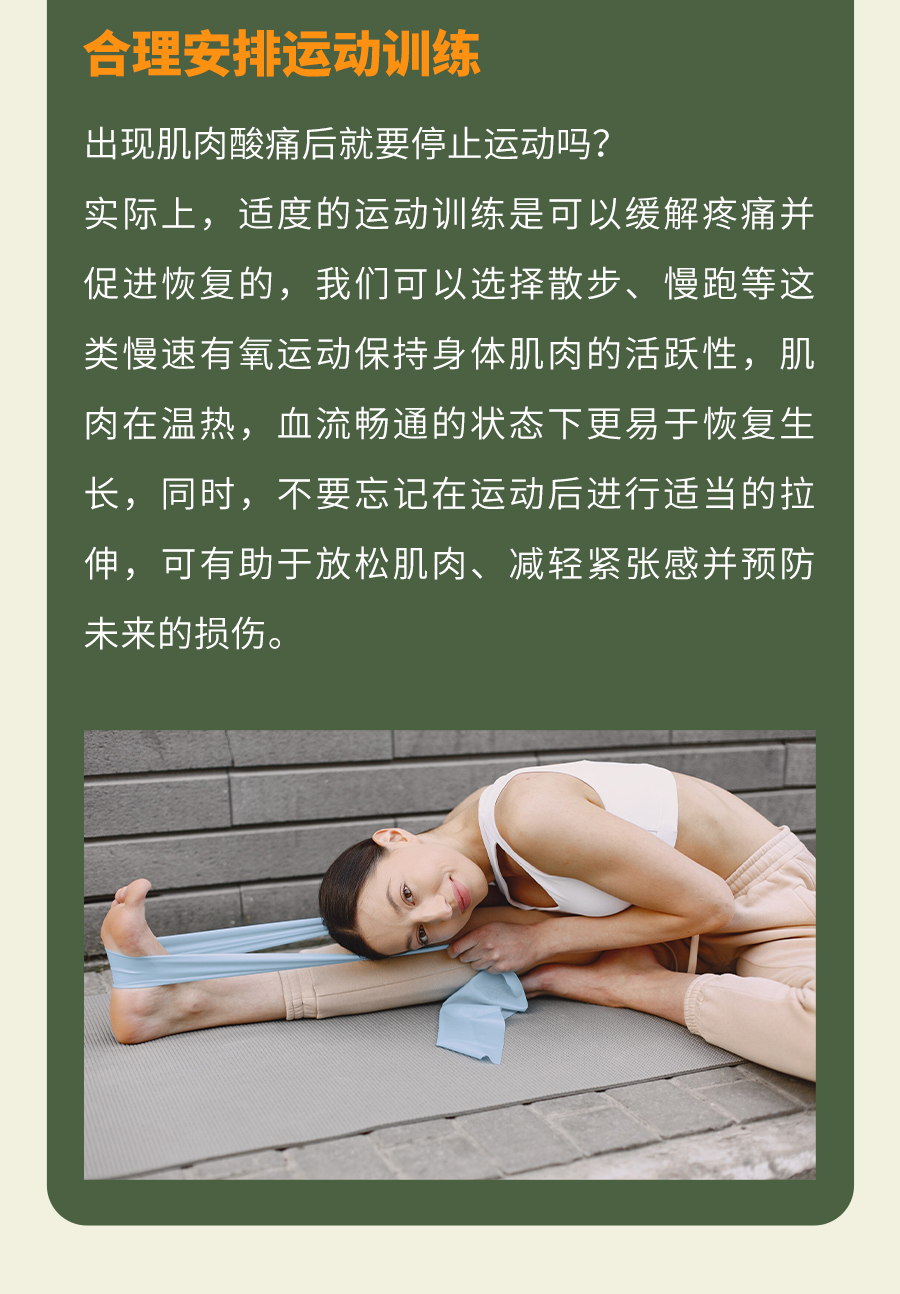 合理安排运动训练
 出现肌肉酸痛后就要停止运动吗？
 实际上，适度的运动训练是可以缓解疼痛并促进恢复的，我们可以选择散步、慢跑等这类慢速有氧运动保持身体肌肉的活跃性，肌肉在温热，血流畅通的状态下更易于恢复生长，同时，不要忘记在运动后进行适当的拉伸，可有助于放松肌肉、减轻紧张感并预防未来的损伤。