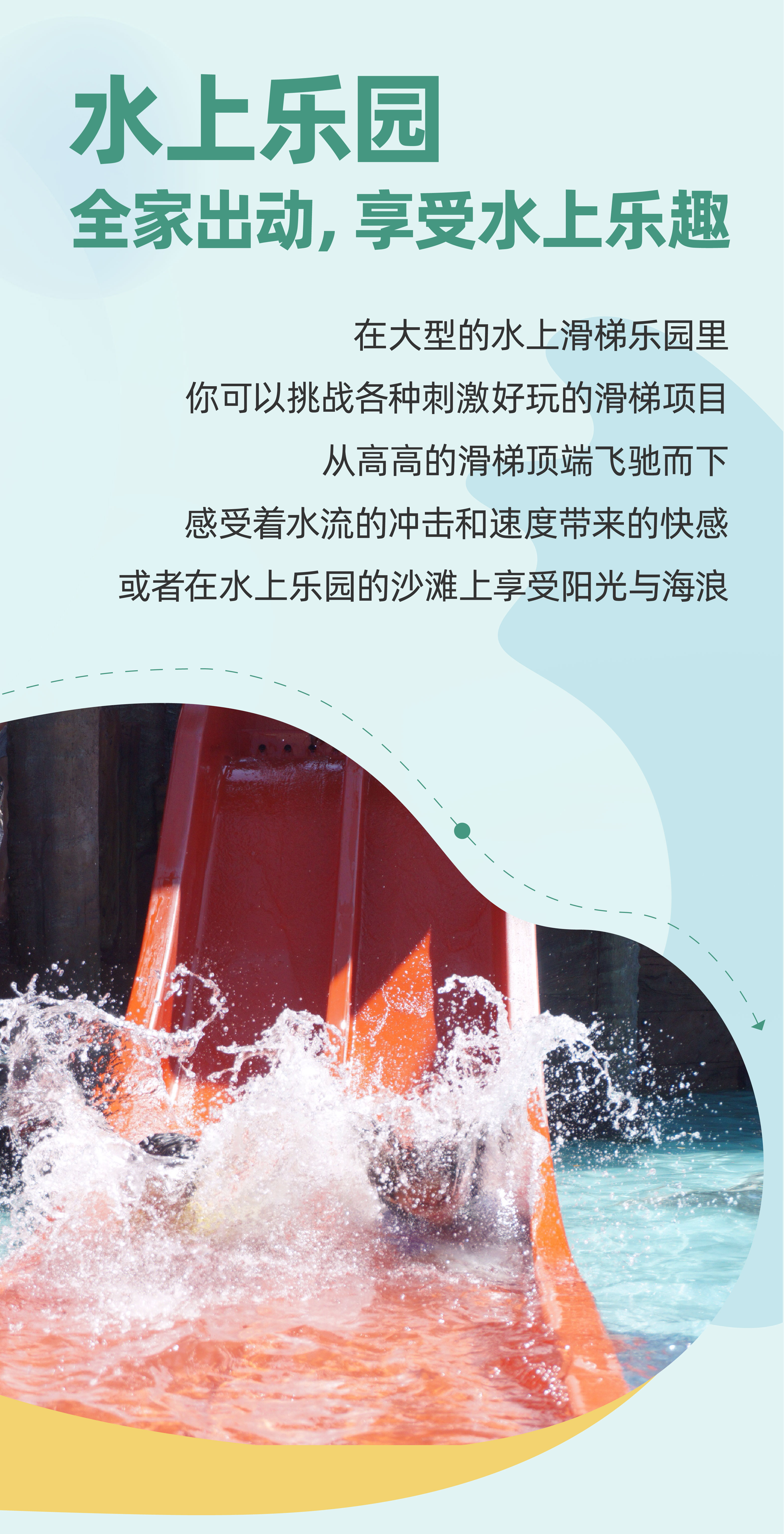水上乐园
 全家出动，享受水上乐趣
 在大型的水上滑梯乐园里
 你可以挑战各种刺激好玩的滑梯项目
 从高高的滑梯顶端飞驰而下
 感受着水流的冲击和速度带来的快感
 或者在水上乐园的沙滩上享受阳光与海浪