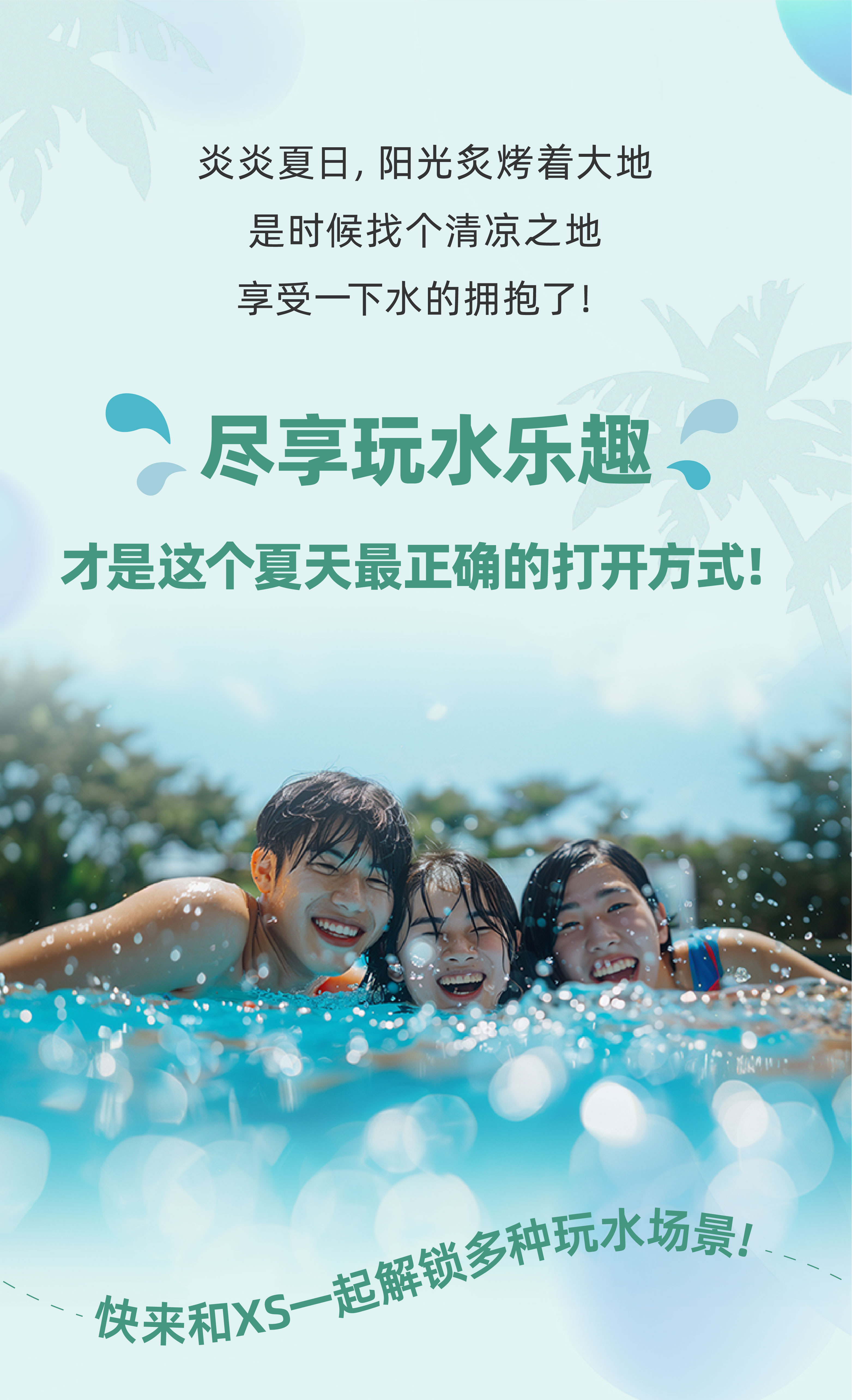 炎炎夏日，阳光炙烤着大地
 是时候找个清凉之地
 享受一下水的拥抱了！
 尽享玩水乐趣
 才是这个夏天最正确的打开方式！
 快来和XS一起解锁多种玩水场景！