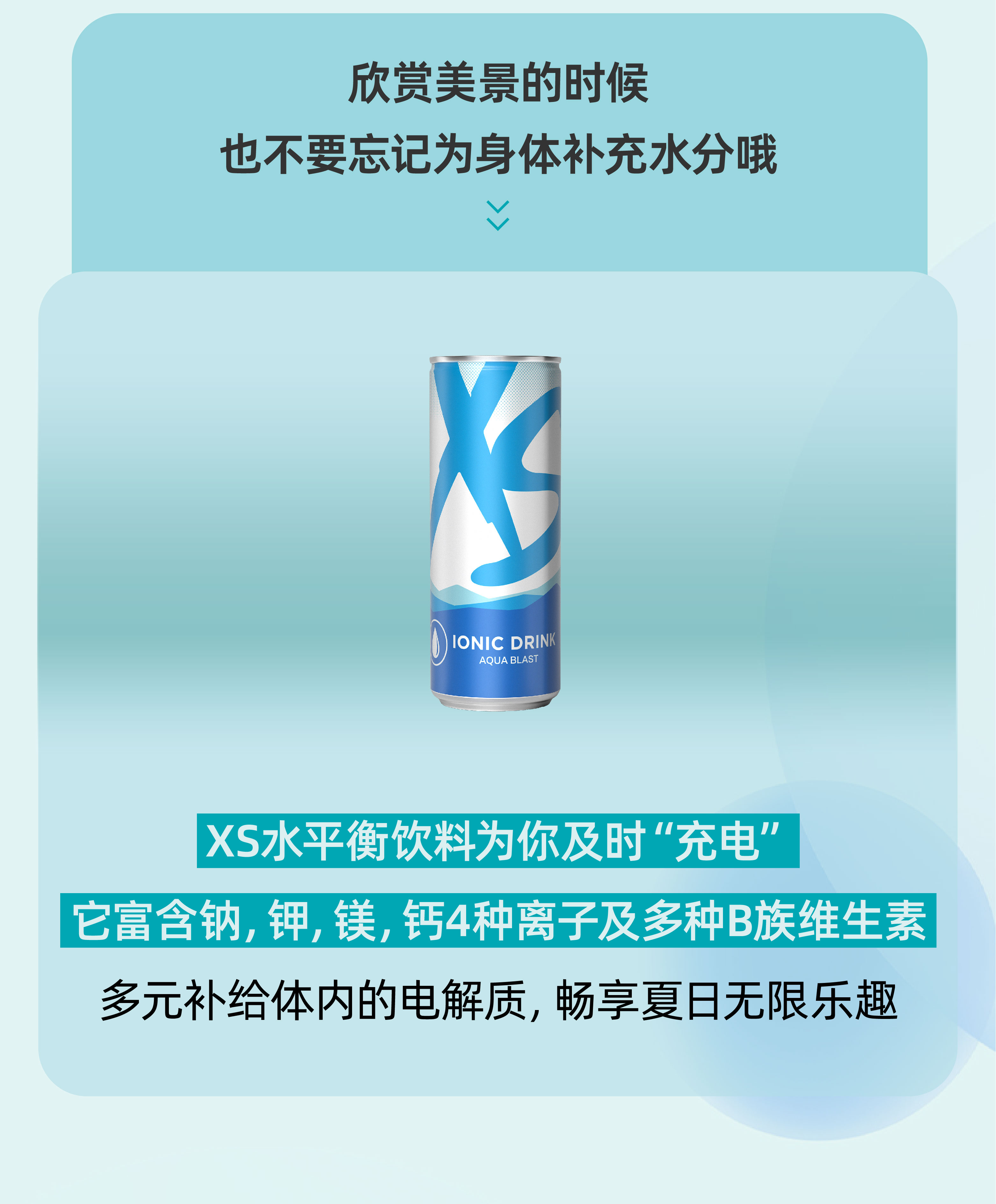 欣赏美景的时候
 也不要忘记为身体补充水分哦
 XS水平衡饮料为你及时“充电”
 它富含钠, 钾, 镁, 钙4种离子及多种B族维生素
 多元补给体内的电解质, 畅享夏日无限乐趣