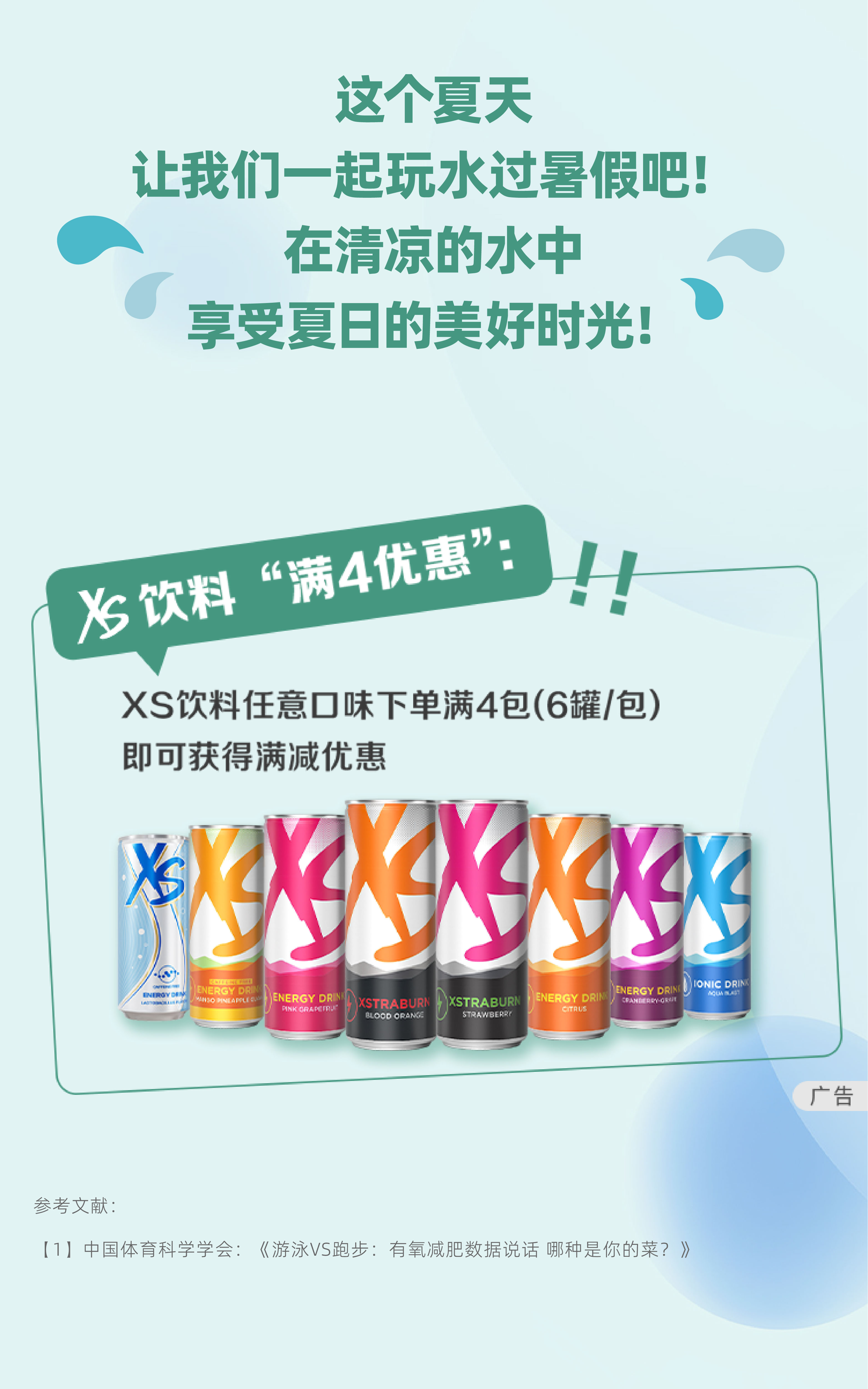 这个夏天
 让我们一起玩水过暑假吧！
 在清凉的水中
 享受夏日的美好时光！
 XS饮料“满4优惠”：！！
 XS饮料任意口味下单满4包（6罐/包）
 即可获得满减优惠
参考文献:
(1】中国体育科学学会:《游泳VS跑步:有氧减肥数据说话 哪种是你的菜?》
