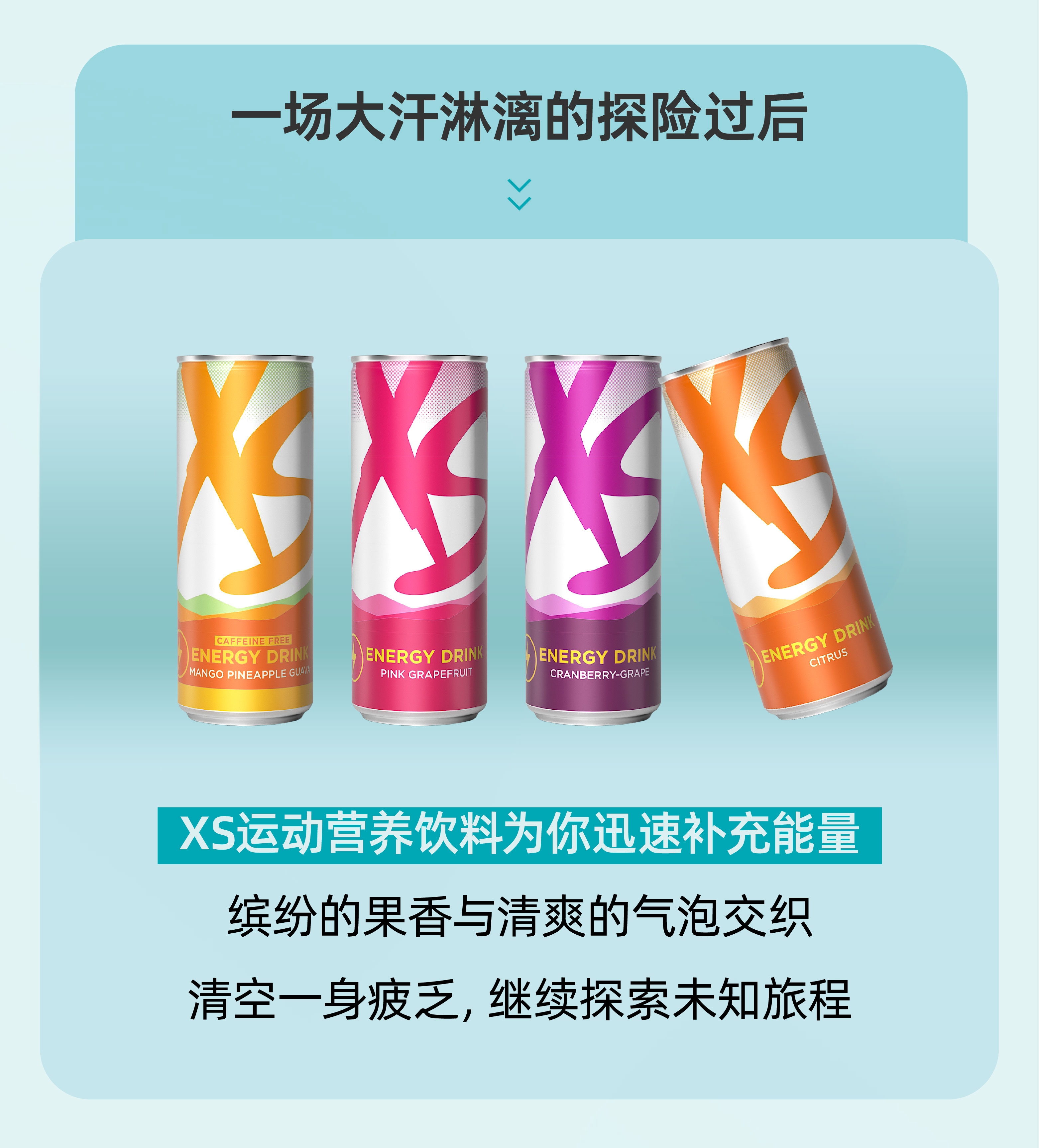 一场大汗淋漓的探险过后
 XS运动营养饮料为你迅速补充能量
 缤纷的果香与清爽的气泡交织
 清空一身疲乏，继续探索未知旅程