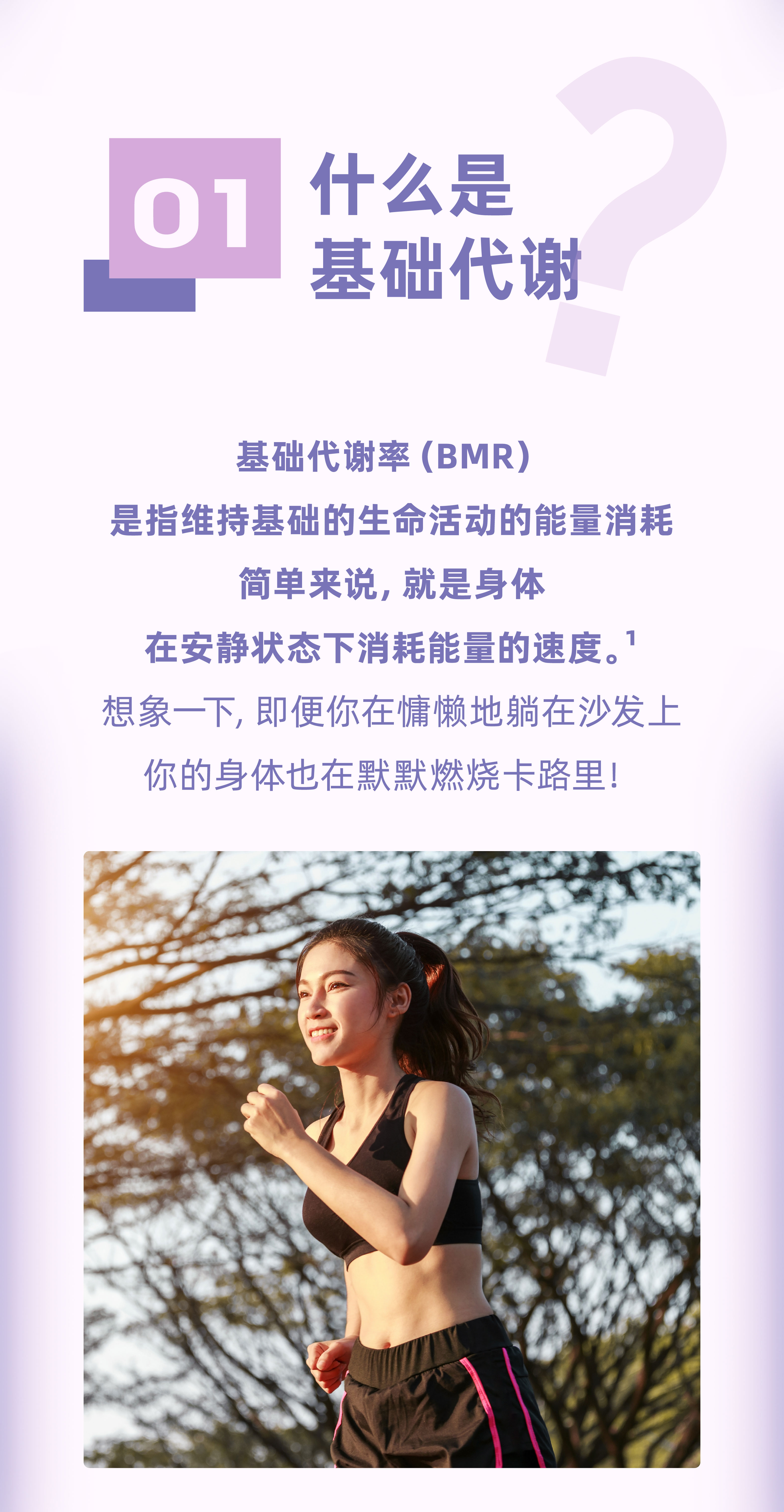 01
 什么是基础代谢
 基础代谢率（BMR）
 是指维持基础的生命活动的能量消耗
 简单来说，就是身体
 在安静状态下消耗能量的速度。¹
 想象一下，即便你慵懒地躺在沙发上
 你的身体也在默默燃烧卡路里！