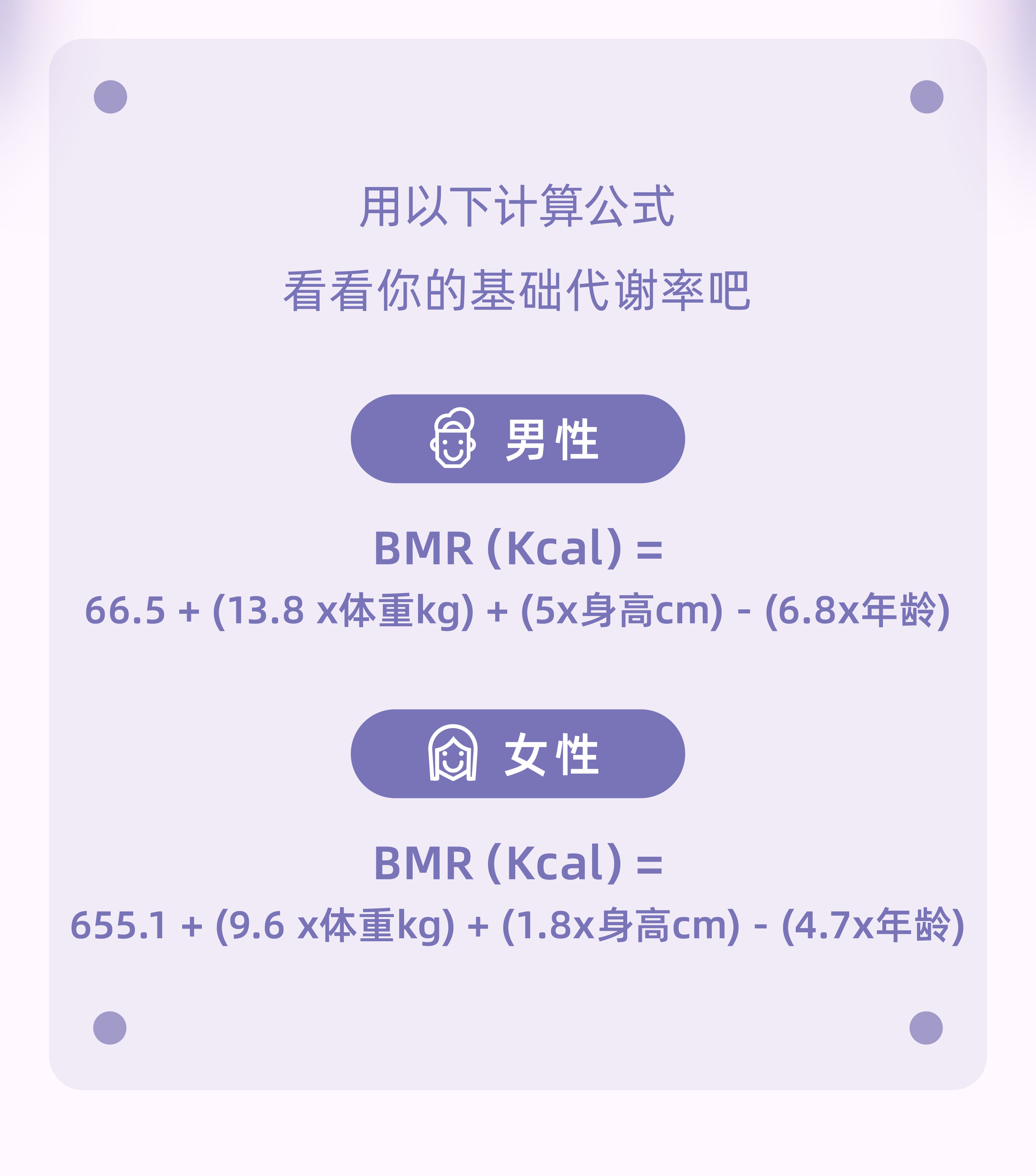 用以下计算公式
 看看你的基础代谢率吧
 男性
 BMR (Kcal) =
 66.5 + (13.8 x体重kg) + (5x身高cm) - (6.8x年龄)
 女性
 BMR (Kcal) =
 655.1 + (9.6 x体重kg) + (1.8x身高cm) - (4.7x年龄)