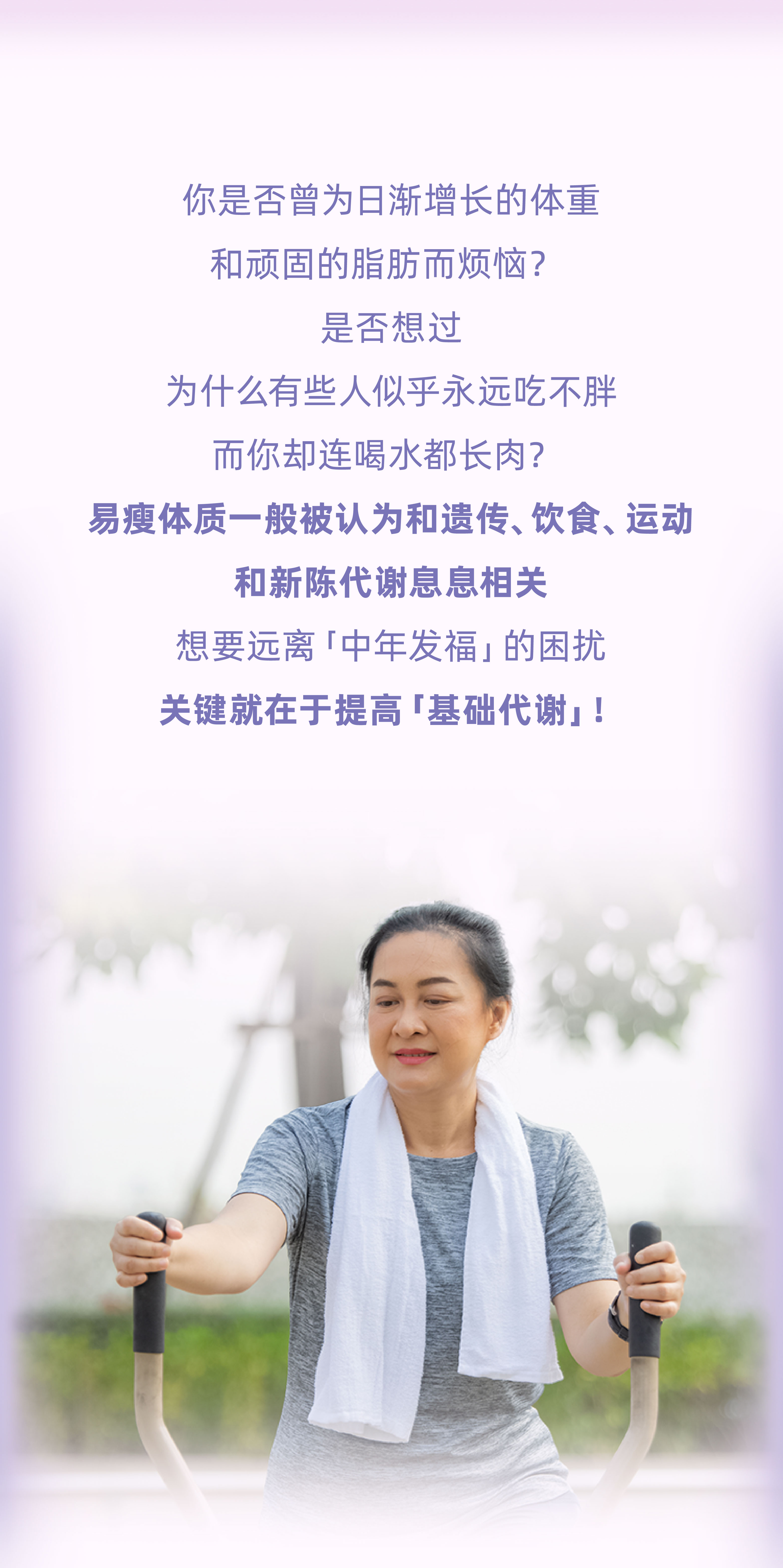 你是否曾为日渐增长的体重和顽固的脂肪而烦恼？
 是否想过为什么有些人似乎永远吃不胖，而你却连喝水都长肉？
 易瘦体质一般被认为和遗传、饮食、运动和新陈代谢息息相关
 想要远离「中年发福」的困扰，关键就在于提高「基础代谢」！