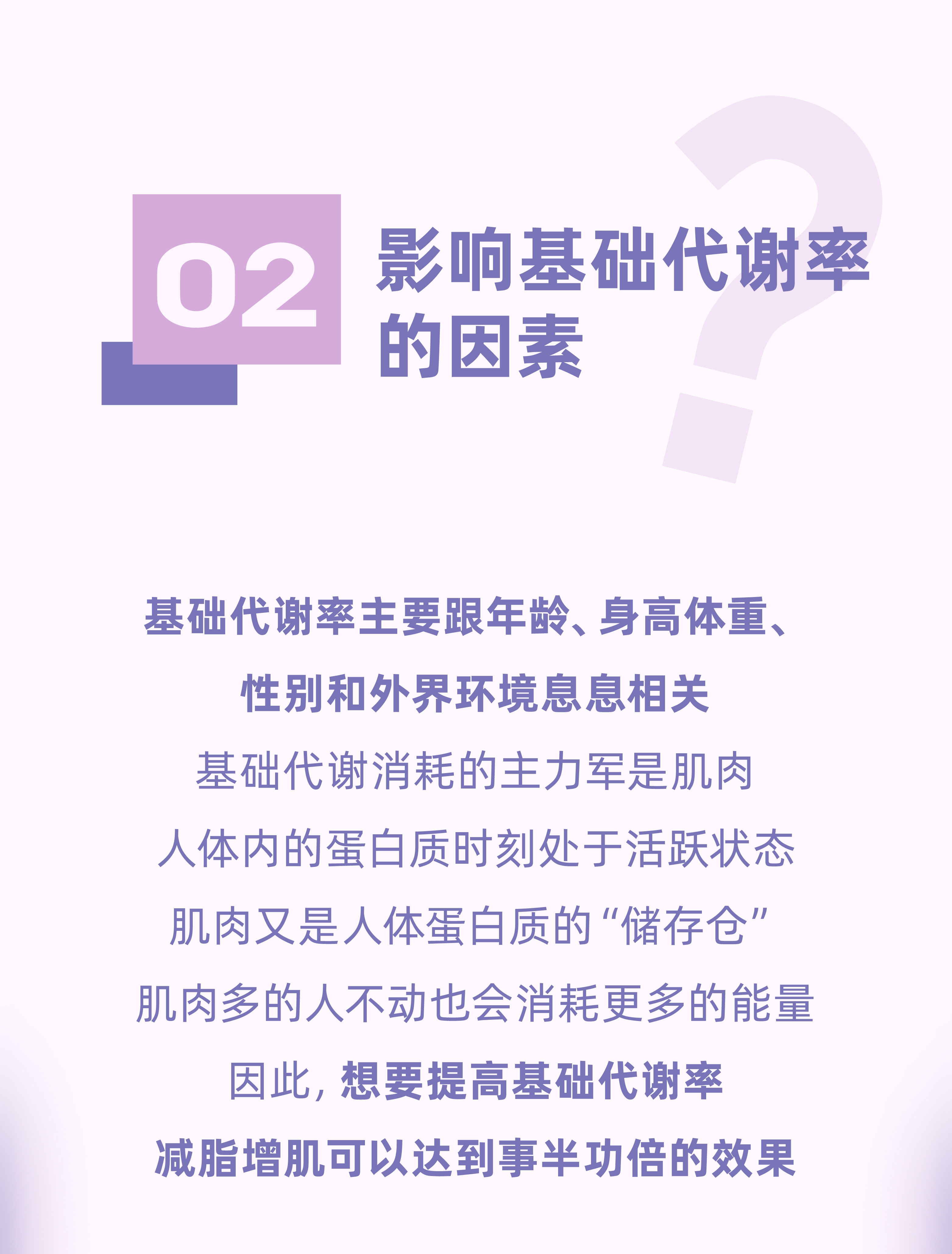 02 影响基础代谢率的因素
 基础代谢率主要跟年龄、身高体重、性别和外界环境息息相关
 基础代谢消耗的主力军是肌肉
 人体内的蛋白质时刻处于活跃状态
 肌肉又是人体蛋白质的“储存仓”
 肌肉多的人不动也会消耗更多的能量
 因此，想要提高基础代谢率
 减脂增肌可以达到事半功倍的效果