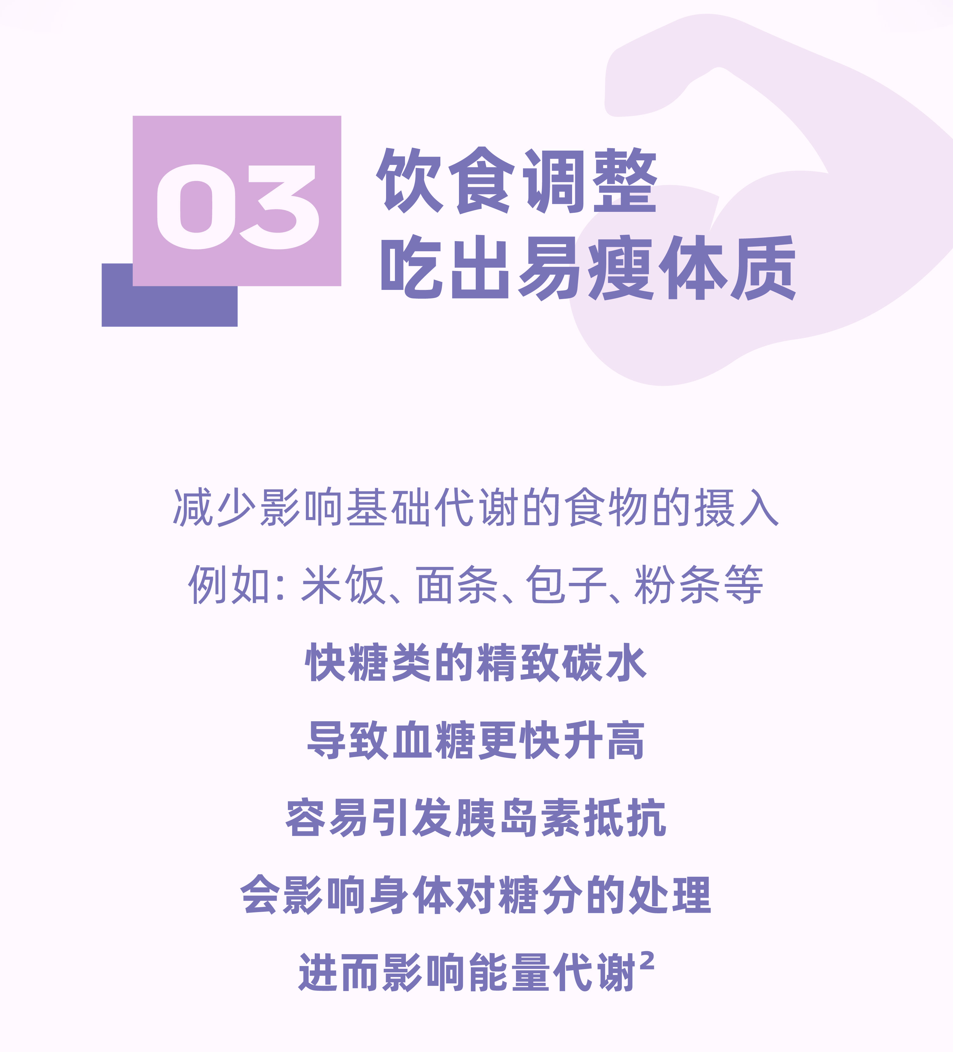03
 饮食调整
 吃出易瘦体质
 减少影响基础代谢的食物的摄入
 例如：米饭、面条、包子、粉条等
 快糖类的精致碳水
 导致血糖更快升高
 容易引发胰岛素抵抗
 会影响身体对糖分的处理
 进而影响能量代谢²