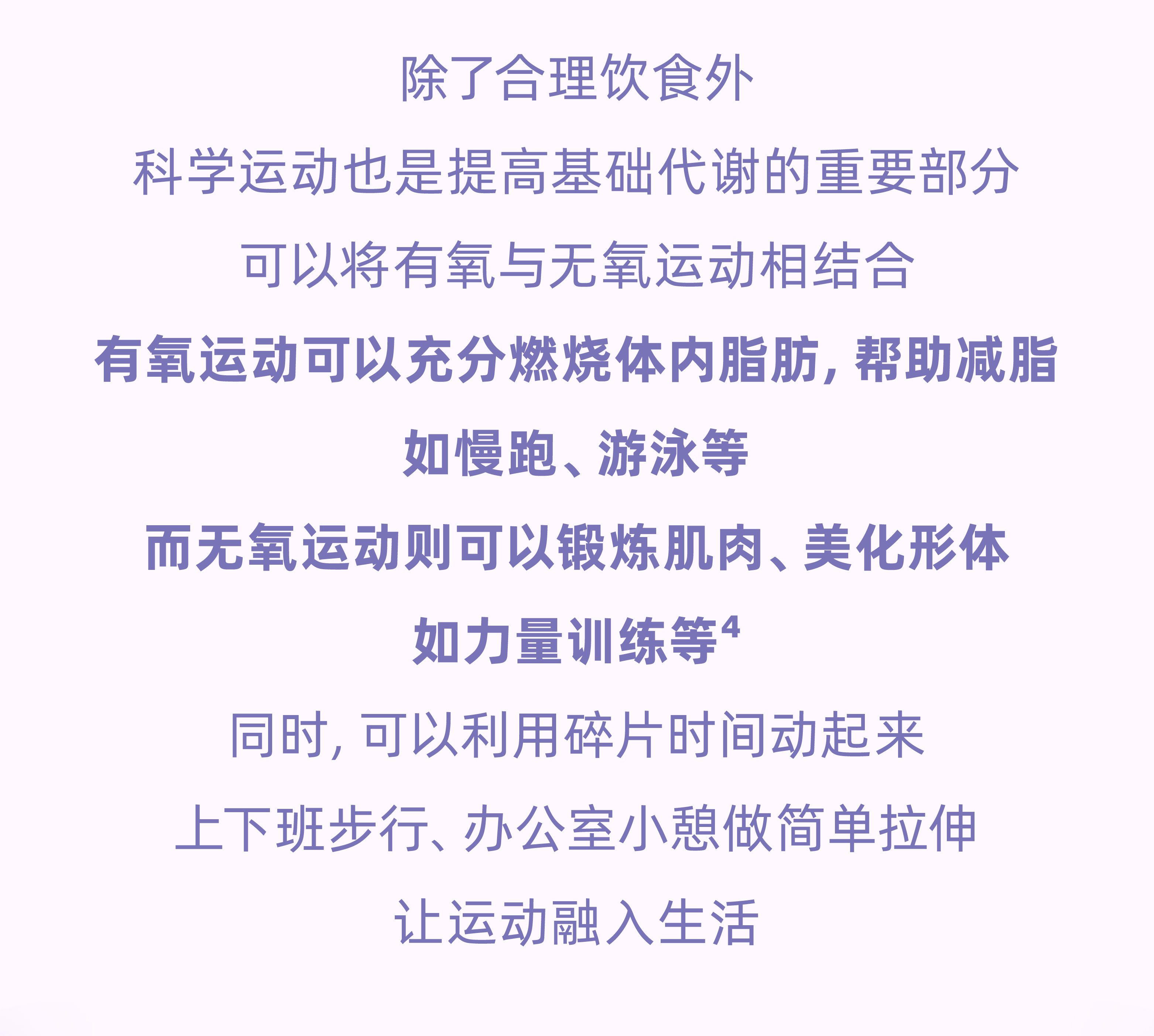 除了合理饮食外
 科学运动也是提高基础代谢的重要部分
 可以将有氧与无氧运动相结合
 有氧运动可以充分燃烧体内脂肪，帮助减脂
 如慢跑、游泳等
 而无氧运动则可以锻炼肌肉、美化形体
 如力量训练等⁴
 同时，可以利用碎片时间动起来
 上下班步行、办公室小憩做简单拉伸
 让运动融入生活