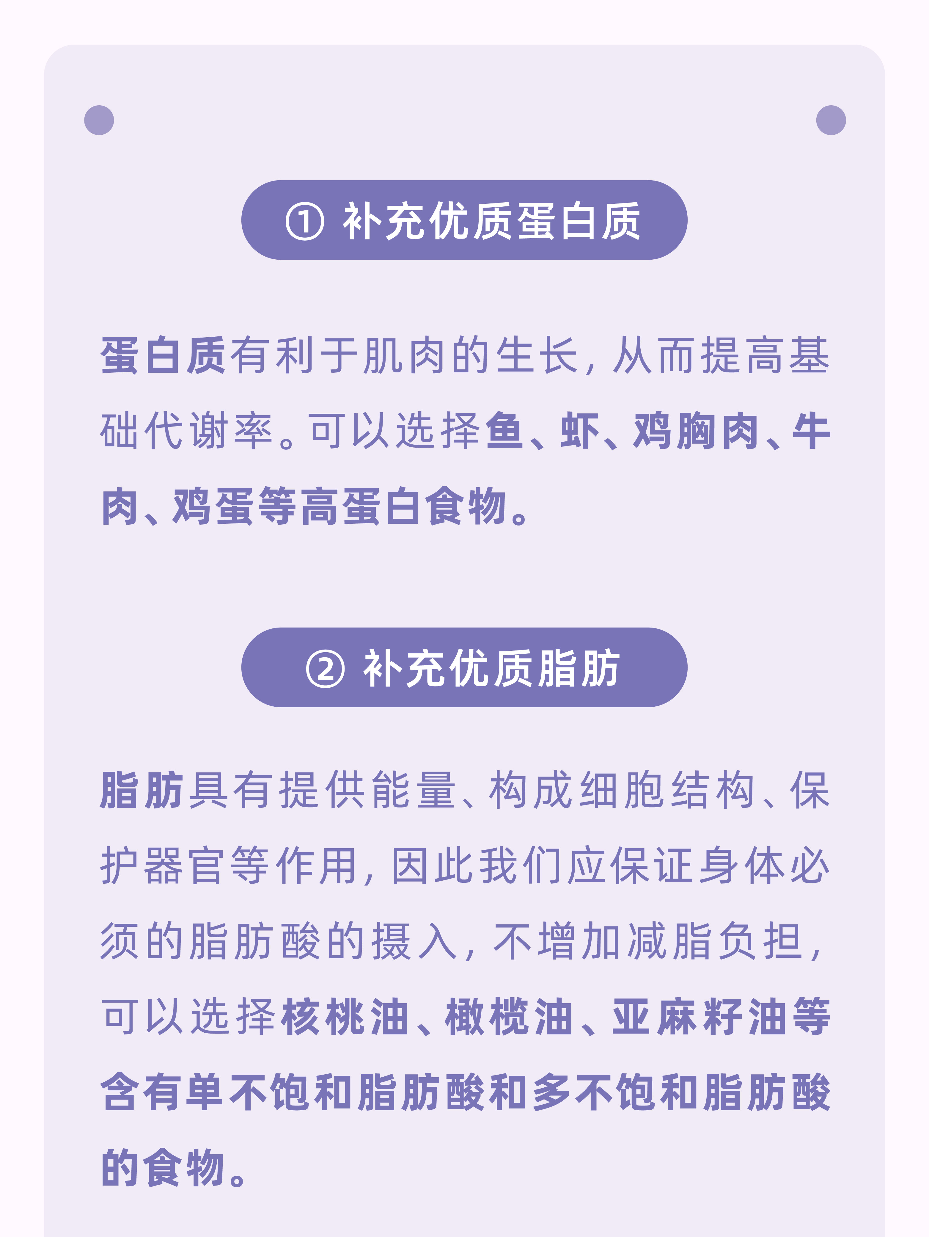 ① 补充优质蛋白质
 蛋白质有利于肌肉的生长，从而提高基础代谢率。可以选择鱼、虾、鸡胸肉、牛肉、鸡蛋等高蛋白食物。
 ② 补充优质脂肪
 脂肪具有提供能量、构成细胞结构、保护器官等作用，因此我们应保证身体必须的脂肪酸的摄入，不增加减脂负担，可以选择核桃油、橄榄油、亚麻籽油等含有单不饱和脂肪酸和多不饱和脂肪酸的食物。