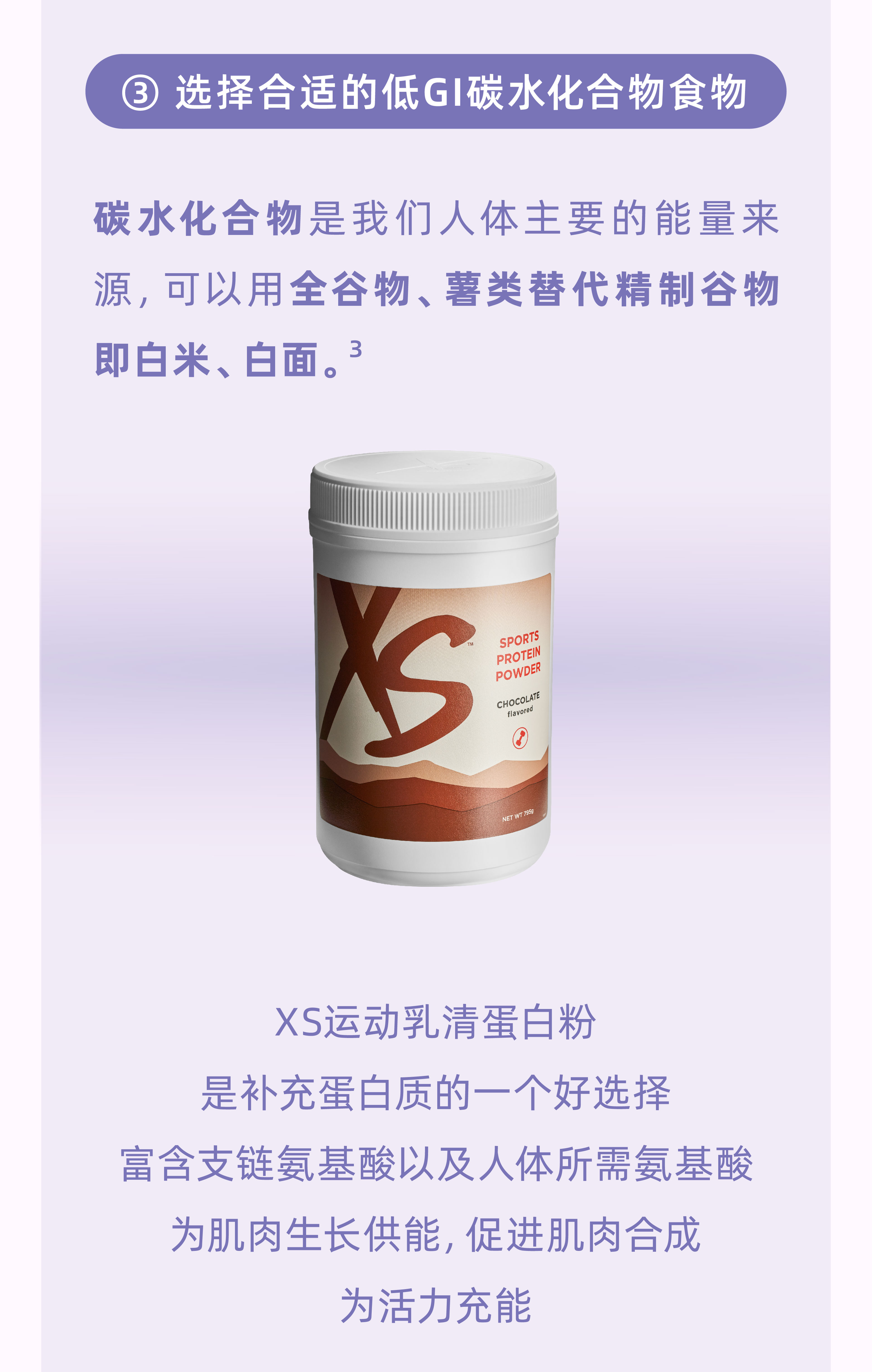 选择合适的低GI碳水化合物食物
 碳水化合物是我们人体主要的能量来源，可以用全谷物、薯类替代精制谷物即白米、白面。³
 XS运动乳清蛋白粉是补充蛋白质的一个好选择，富含支链氨基酸以及人体所需氨基酸为肌肉生长供能，促进肌肉合成，为活力充能