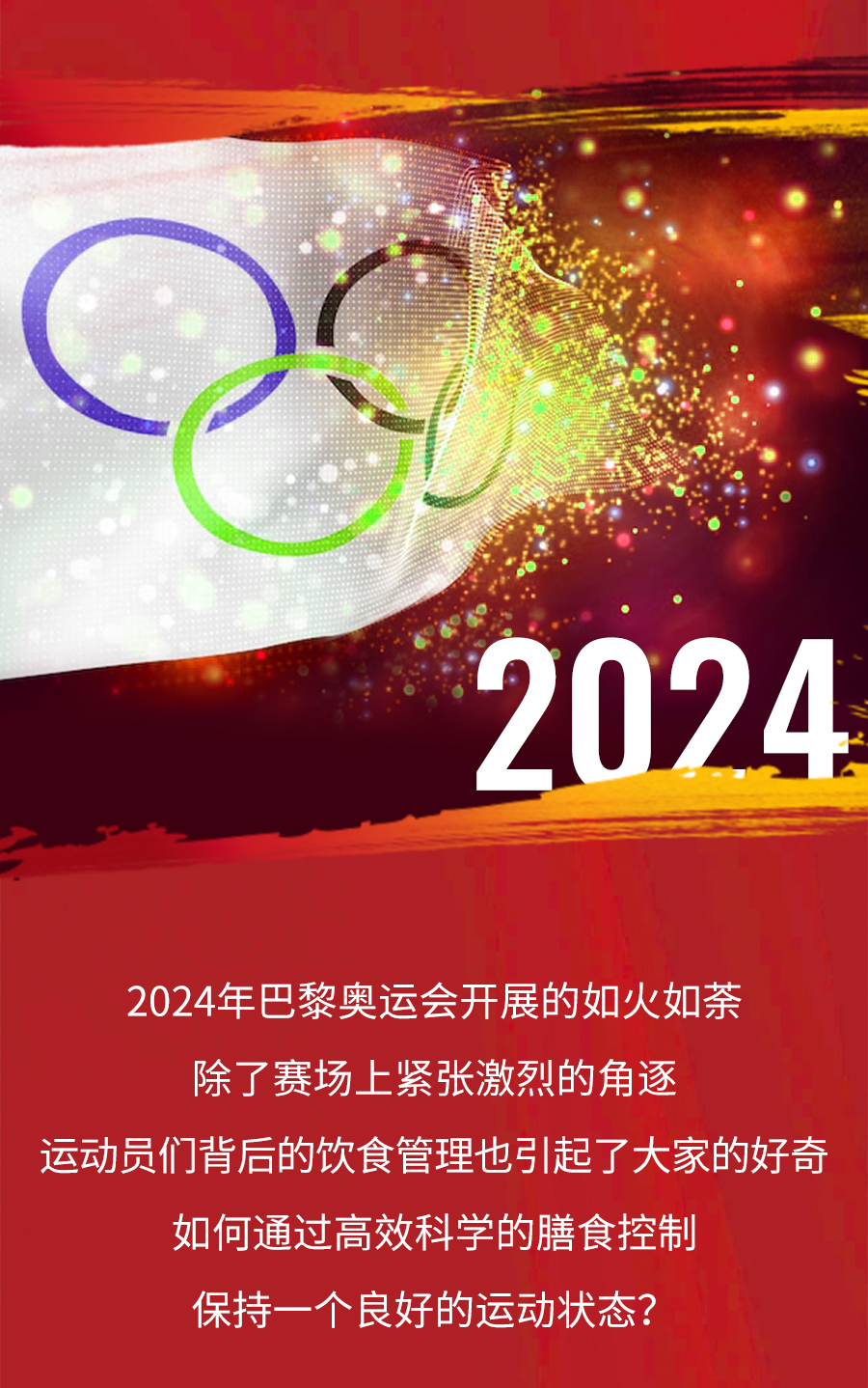 2024
 2024年巴黎奥运会开展的如火如荼
 除了赛场上紧张激烈的角逐
 运动员们背后的饮食管理也引起了大家的好奇
 如何通过高效科学的膳食控制
 保持一个良好的运动状态？