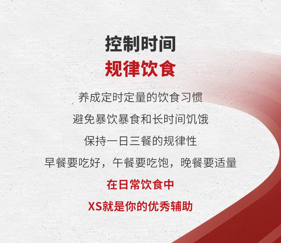 控制时间
 规律饮食
 养成定时定量的饮食习惯
 避免暴饮暴食和长时间饥饿
 保持一日三餐的规律性
 早餐要吃好，午餐要吃饱，晚餐要适量
 在日常饮食中
 XS就是你的优秀辅助