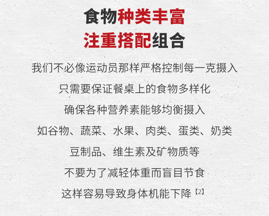 食物种类丰富
 注重搭配组合
 我们不必像运动员那样严格控制每一克摄入
 只需要保证餐桌上的食物多样化
 确保各种营养素能够均衡摄入
 如谷物、蔬菜、水果、肉类、蛋类、奶类
 豆制品、维生素及矿物质等
 不要为了减轻体重而盲目节食
 这样容易导致身体机能下降 [2]