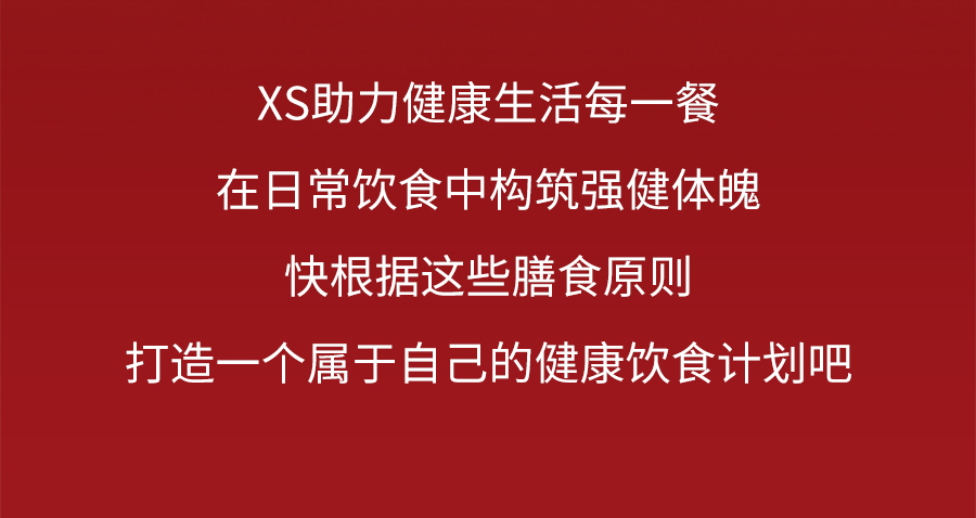 XS助力健康生活每一餐
 在日常饮食中构筑强健体魄
 快根据这些膳食原则
 打造一个属于自己的健康饮食计划吧