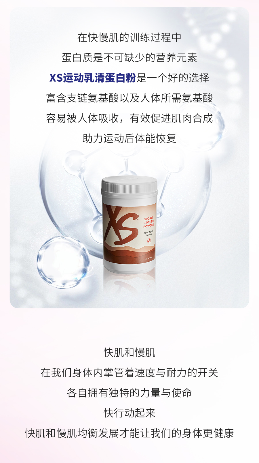 在快慢肌的训练过程中
 蛋白质是不可缺少的营养元素
 XS运动乳清蛋白粉是一个好的选择
 富含支链氨基酸以及人体所需氨基酸
 容易被人体吸收，有效促进肌肉合成
 助力运动后体能恢复
 快肌和慢肌
 在我们身体内掌管着速度与耐力的开关
 各自拥有独特的力量与使命
 快行动起来
 快肌和慢肌均衡发展才能让我们的身体更健康