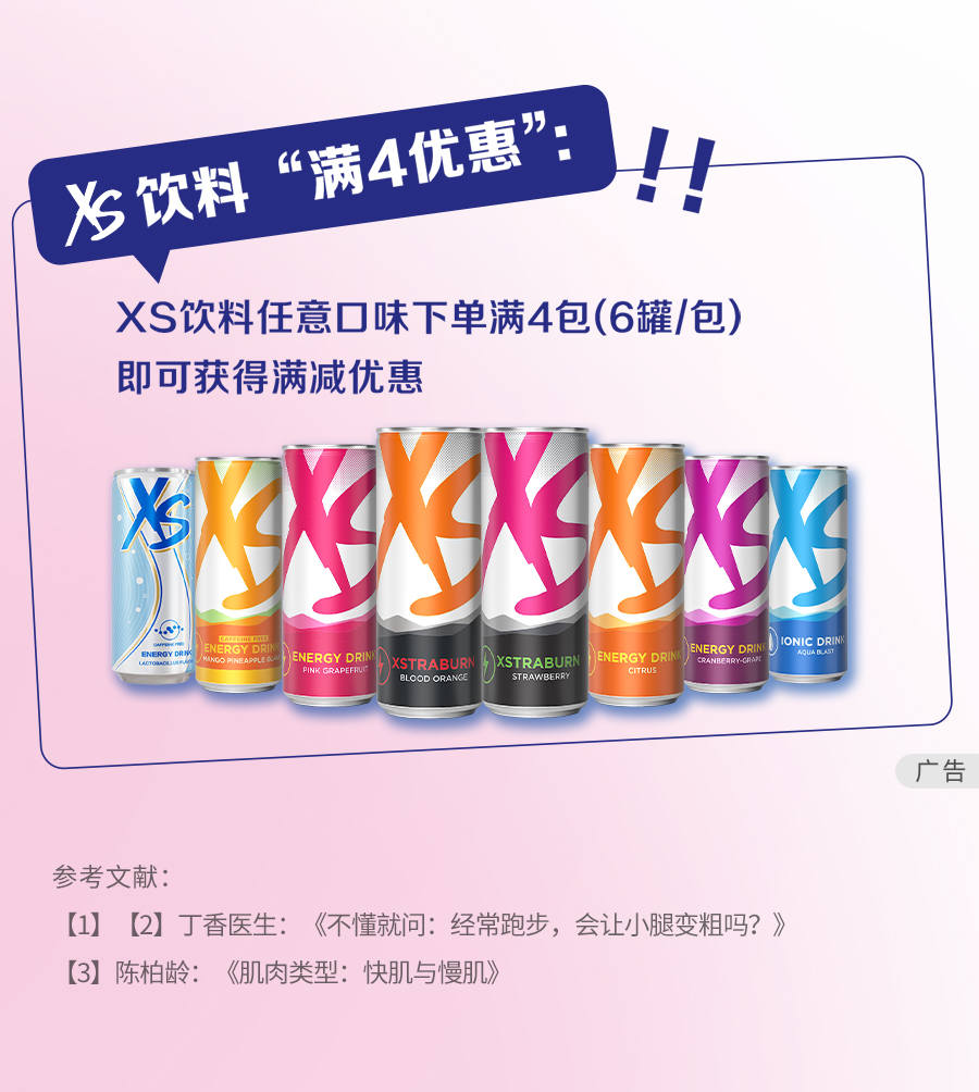 XS饮料“满4优惠”：！！
 XS饮料任意口味下单满4包（6罐/包）
 即可获得满减优惠
 广告
 参考文献：
  - 1 丁香医生：《不懂就问：经常跑步，会让小腿变粗吗？》
  - 2 陈柏龄：《肌肉类型：快肌与慢肌》