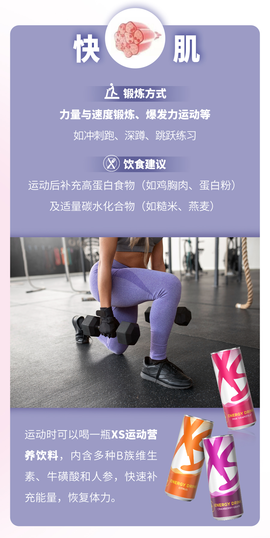 快肌
 锻炼方式
 力量与速度锻炼、爆发力运动等
 如冲刺跑、深蹲、跳跃练习
 饮食建议
 运动后补充高蛋白食物（如鸡胸肉、蛋白粉）
 及适量碳水化合物（如糙米、燕麦）
 运动时可以喝一瓶XS运动营养饮料，内含多种B族维生素、牛磺酸和人参，快速补充能量，恢复体力。