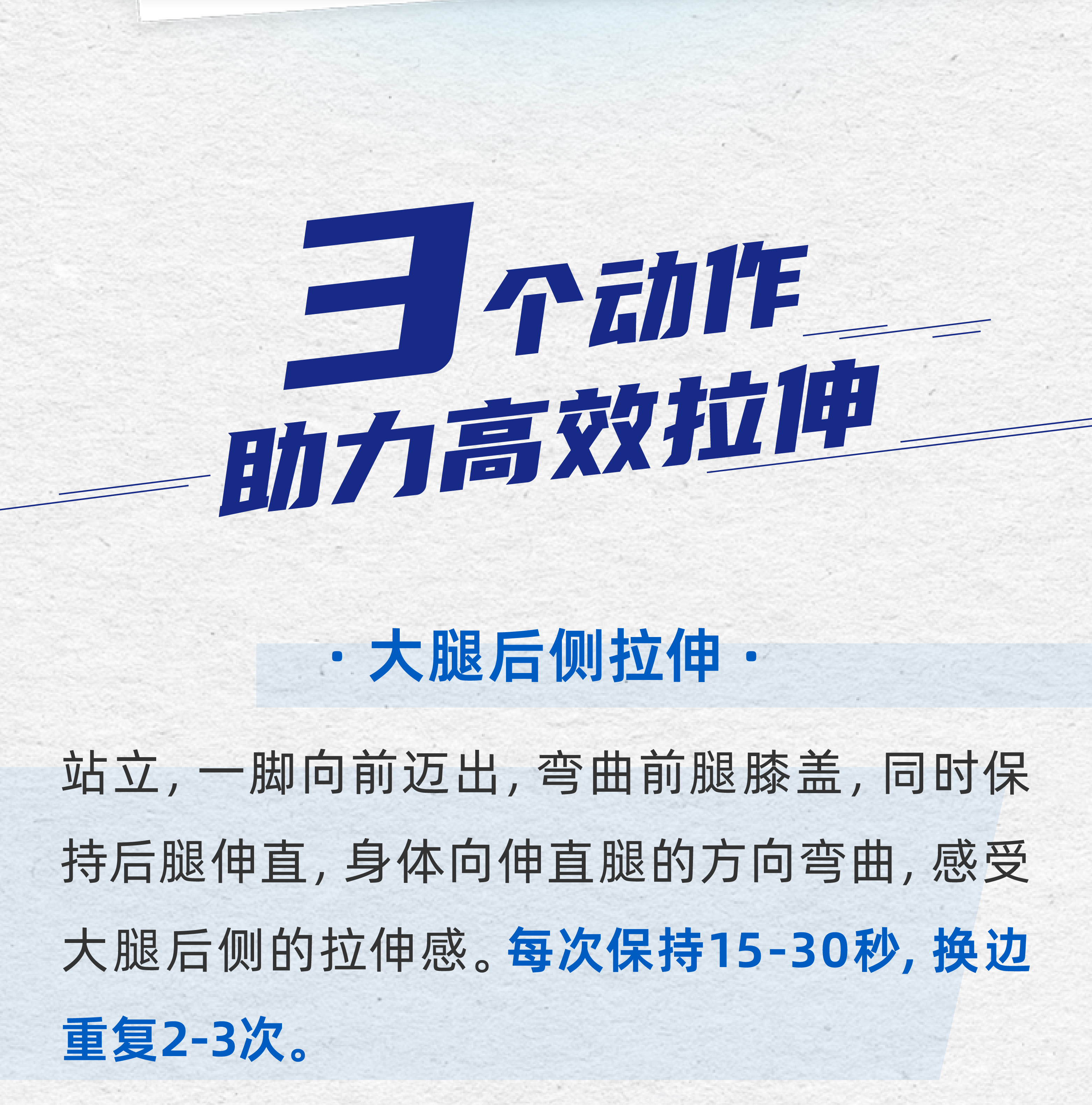 3个动作
 助力高效拉伸
 大腿后侧拉伸
 站立，一脚向前迈出，弯曲前腿膝盖，同时保持后腿伸直，身体向伸直腿的方向弯曲，感受大腿后侧的拉伸感。每次保持15-30秒，换边重复2-3次。