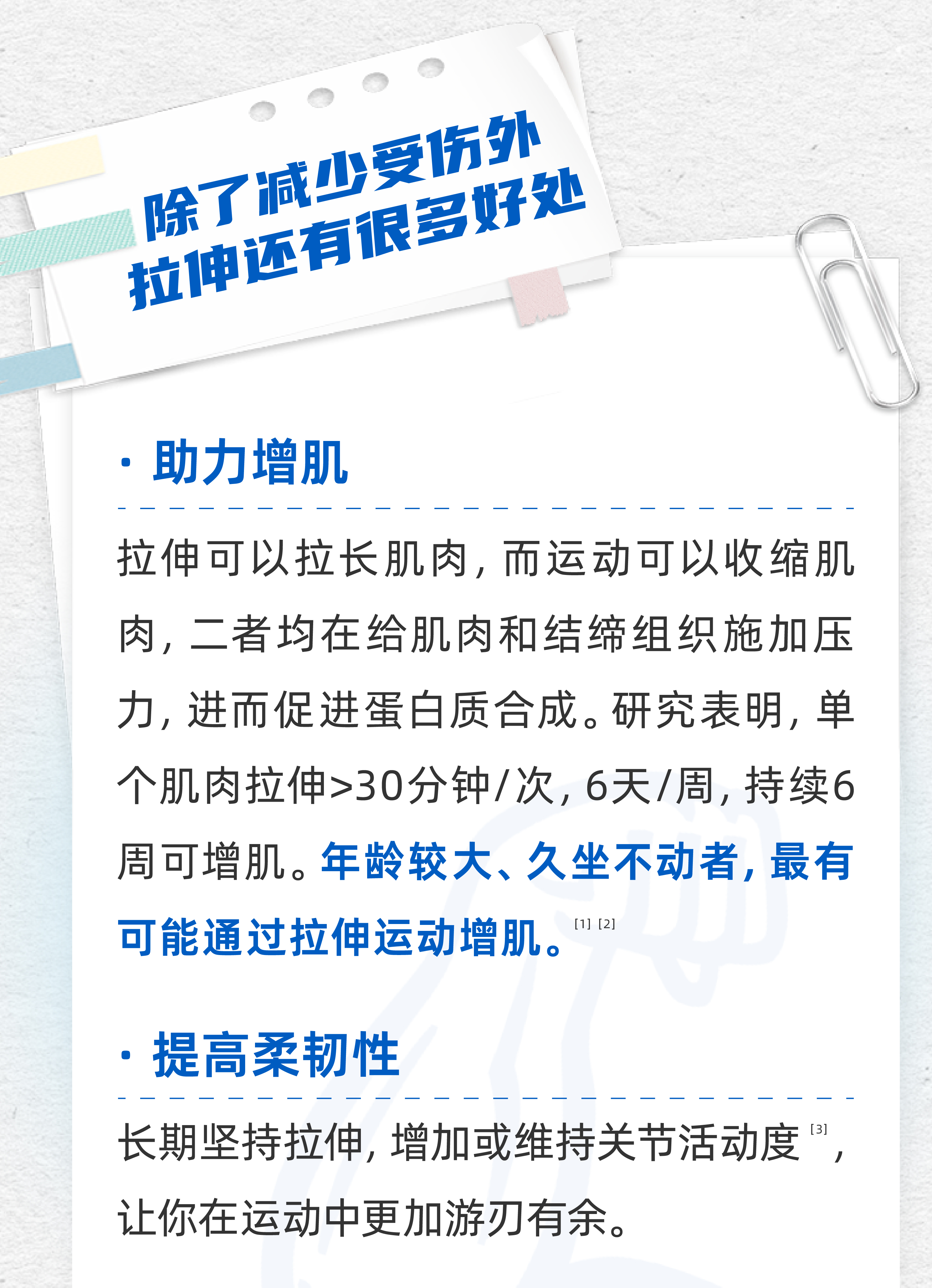 除了减少受伤外
 拉伸还有很多好处
 助力增肌
 拉伸可以拉长肌肉，而运动可以收缩肌肉，二者均在给肌肉和结缔组织施加压力，进而促进蛋白质合成。研究表明，单个肌肉拉伸>30分钟/次，6天/周，持续6周可增肌。年龄较大、久坐不动者，最有可能通过拉伸运动增肌。
 提高柔韧性
 长期坚持拉伸，增加或维持关节活动度，让你在运动中更加游刃有余。
