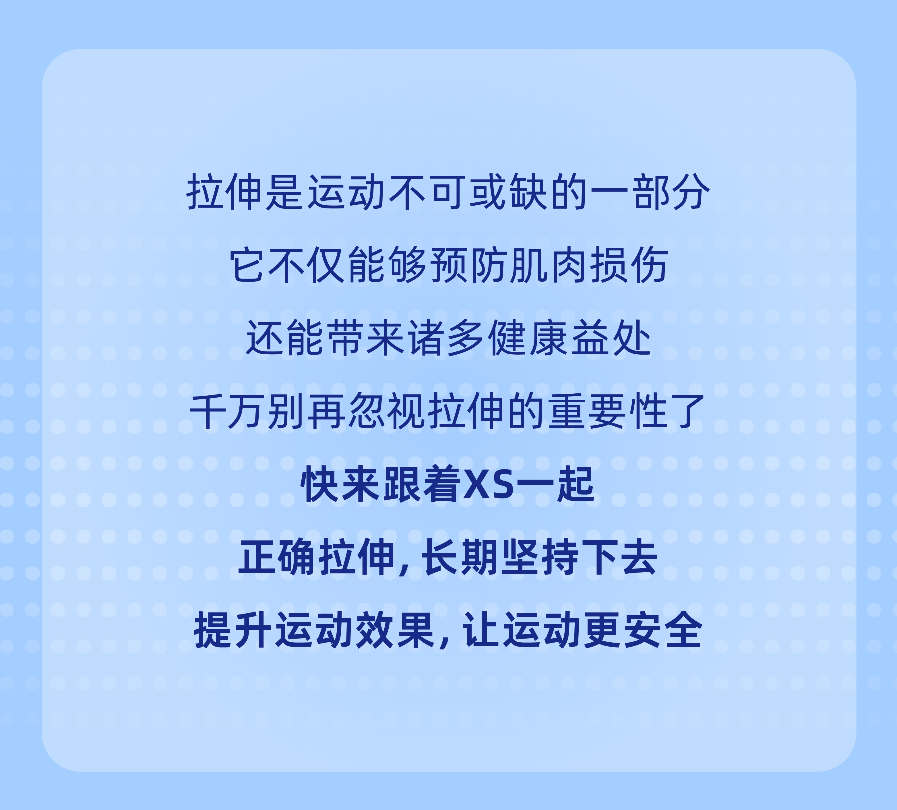 拉伸是运动不可或缺的一部分
 它不仅能够预防肌肉损伤
 还能带来诸多健康益处
 千万别再忽视拉伸的重要性了
 快来跟着XS一起
 正确拉伸，长期坚持下去
 提升运动效果，让运动更安全