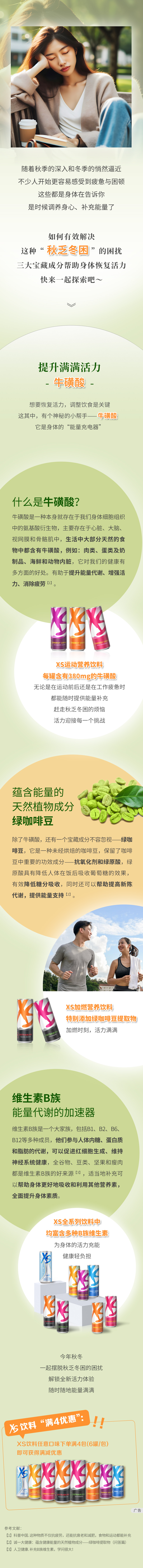 随着秋季的深入和冬季的悄然逼近，不少人开始更容易感受到疲惫与困顿。这些都是身体在告诉你，是时候调养身心、补充能量了。
 如何有效解决这种“秋乏冬困”的困扰？三大宝藏成分帮助身体恢复活力，快来一起探索吧~
 提升满满活力——牛磺酸
 想要恢复活力，调整饮食是关键。这其中，有个神秘的小帮手——牛磺酸。它是身体的“能量充电器”。
 什么是牛磺酸？
 牛磺酸是一种本身就存在于我们身体细胞组织中的氨基酸衍生物，主要存在于心脏、大脑、视网膜和骨骼肌中。生活中大部分天然的食物中都含有牛磺酸，例如肉类、蛋类及奶制品、海鲜和动物内脏。它对我们的健康有多方面的好处。有助于提升能量代谢、增强活力、消除疲劳¹。
 XS运动营养饮料 每罐含有380mg的牛磺酸。无论是在运动前后还是在工作疲惫时，都能随时提供能量补充，赶走秋乏冬困的烦恼，活力迎接每一个挑战。
 蕴含能量的天然植物成分 绿咖啡豆
 除了牛磺酸，还有一个宝藏成分不容忽视——绿咖啡豆。它是一种未经烘焙的咖啡豆，保留了咖啡豆中重要的功效成分——抗氧化剂和绿原酸。绿原酸具有降低人体在饭后吸收葡萄糖的效果，有效降低糖分吸收，同时还可以帮助提高新陈代谢，提供能量支持²。
 XS加燃营养饮料 特别添加绿咖啡豆提取物。加燃时刻，活力满满。
 维生素B族 能量代谢的加速器
 维生素B族是一个大家族，包括B1、B2、B6、B12等多种成员。它们参与人体内糖、蛋白质和脂肪的代谢，可以促进红细胞生成、维持神经系统健康。全谷物、豆类、坚果和瘦肉都是维生素B族的好来源³。适当地补充可以帮助身体更好地吸收和利用其他营养素，全面提升身体素质。
 XS全系列饮料中均富含多种B族维生素。为身体的活力充能，健康轻负担。
 今年秋冬，一起摆脱秋乏冬困的困扰，解锁全新活力体验，随时随地能量满满。
 XS饮料“满4优惠”：XS饮料任意口味下单满4包（6罐/包）即可获得满减优惠。
参考文献:
[1]科普中国.这种物质不仅抗疲劳，还能抗衰老和减肥，食物和运动都能补充[2]诚一大健康:蕴含健康能量的天然植物成分——绿咖啡提取物(问答篇)
[3]人卫健康.补充B族维生素，学问很大!