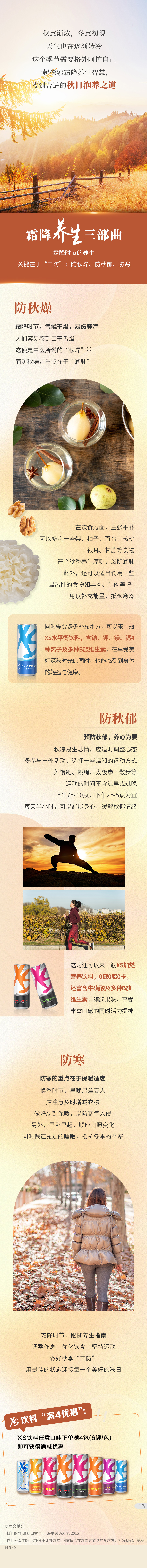 秋意渐浓，冬意初现
 天气也在逐渐转冷
 这个季节需要格外呵护自己
 一起探索霜降养生智慧，
 找到合适的秋日润养之道
 
 霜降养生三部曲
 霜降时节的养生
 关键在于“三防”：防秋燥、防秋郁、防寒
 
 防秋燥
 霜降时节，气候干燥，易伤肺津
 人们容易感到口干舌燥
 这便是中医所说的“秋燥”[1]
 而防秋燥，重点在于“润肺”
 
 在饮食方面，主张平补
 可以多吃一些梨、柚子、百合、核桃
 银耳、甘蔗等食物
 符合秋季养生原则，滋阴润肺
 此外，还可以适当食用一些温热性的食物如羊肉、牛肉等[2]
 用以补充能量，抵御寒冷
 
 同时需要多多补充水分，可以来一瓶XS水平衡饮料，含钠、钾、镁、钙4种离子及多种B族维生素，在享受美好深秋时光的同时，也能感受到身体的轻盈与健康。
 
 预防秋郁，养心为要
 秋凉易生悲情，应适时调整心态
 多参与户外活动，选择一些温和的运动方式
 如慢跑、跳绳、太极拳、散步等
 运动的时间不宜过早或过晚
 上午7～10点，下午2～5点为宜
 每天半小时，可以舒展身心，缓解秋郁情绪
 
 这时还可以来一瓶XS加燃营养饮料，0糖0脂0卡，
 还富含牛磺酸及多种B族维生素，缤纷果味，享受丰富口感的同时活力提神
 
 防寒
 防寒的重点在于保暖适度
 换季时节，早晚温差变大
 应注意及时增减衣物
 做好脚部保暖，以防寒气入侵
 另外，早卧早起，顺应日照变化
 同时保证充足的睡眠，抵抗冬季的严寒
 
 霜降时节，跟随养生指南
 调整作息、优化饮食、坚持运动
 做好秋季“三防”
 用最佳的状态迎接每一个美好的秋日
 
 XS饮料“满4优惠”：
 XS饮料任意口味下单满4包(6罐/包)
 即可获得满减优惠
参考文献:
【1】胡静.温病研究室.上海中医药大学,2016
【2】云南中医.《补冬不如补霜降!4道适合在霜降时节吃的食疗方，打好基础、安稳过冬~》