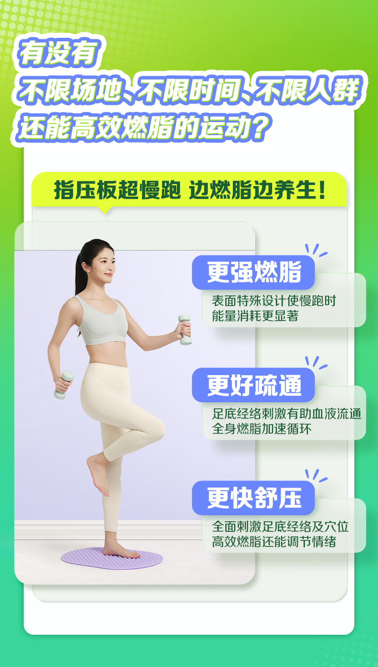 有没有
 不限场地、不限时间、不限人群
 还能高效燃脂的运动？
 指压板超慢跑 边燃脂边养生！
 更强燃脂
 表面特殊设计使慢跑时能量消耗更显著
 更好疏通
 足底经络刺激有助血液流通全身燃脂加速循环
 更快舒压
 全面刺激足底经络及穴位高效燃脂还能调节情绪