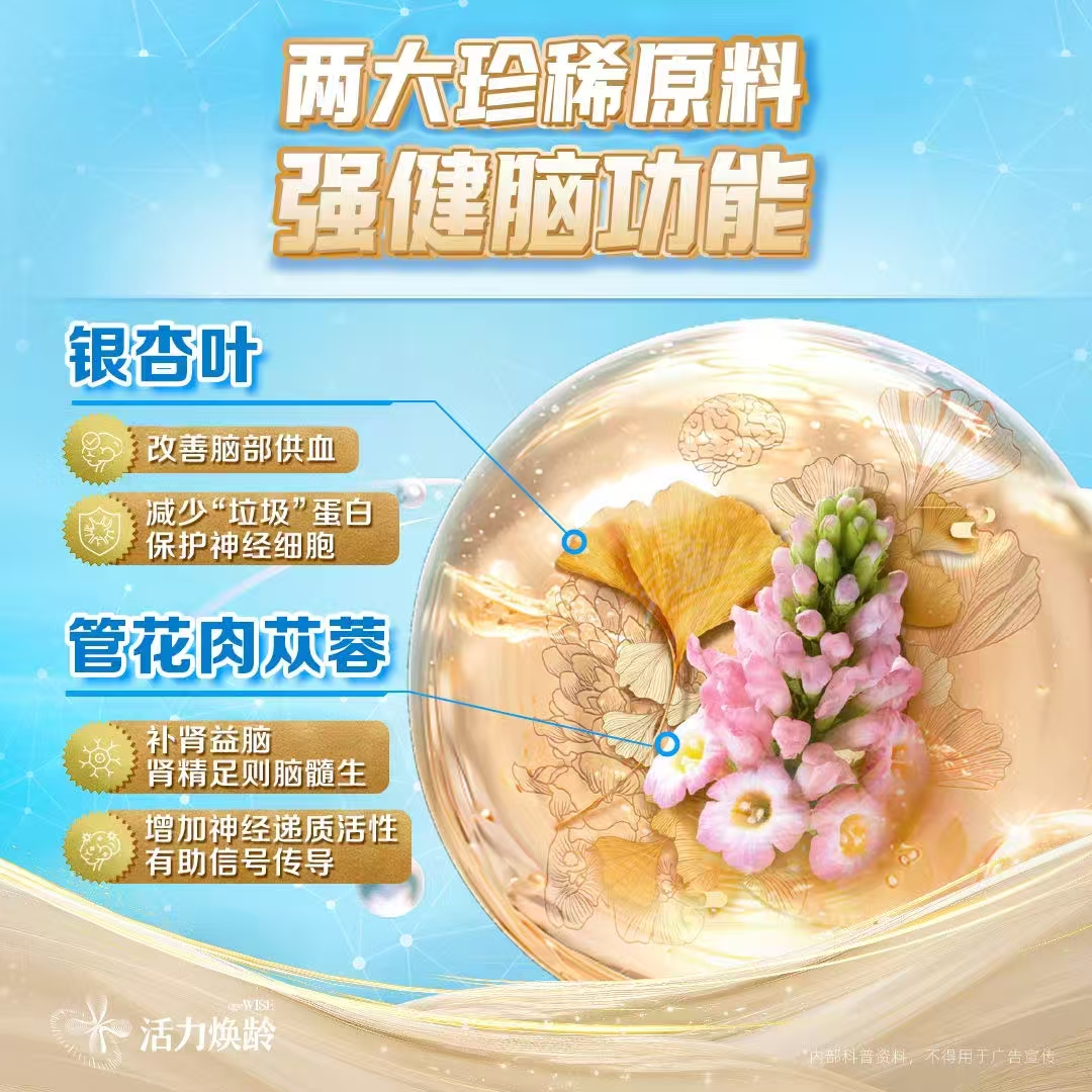 两大珍稀原料 强健脑功能
 银杏叶
 改善脑部供血
 减少“垃圾”蛋白保护神经细胞
 管花肉苁蓉
 补肾益脑 肾精足则脑髓生
 增加神经递质活性 有助信号传导
*内部科普资料，不得用于广告宣传
 活力焕龄 ageWISE