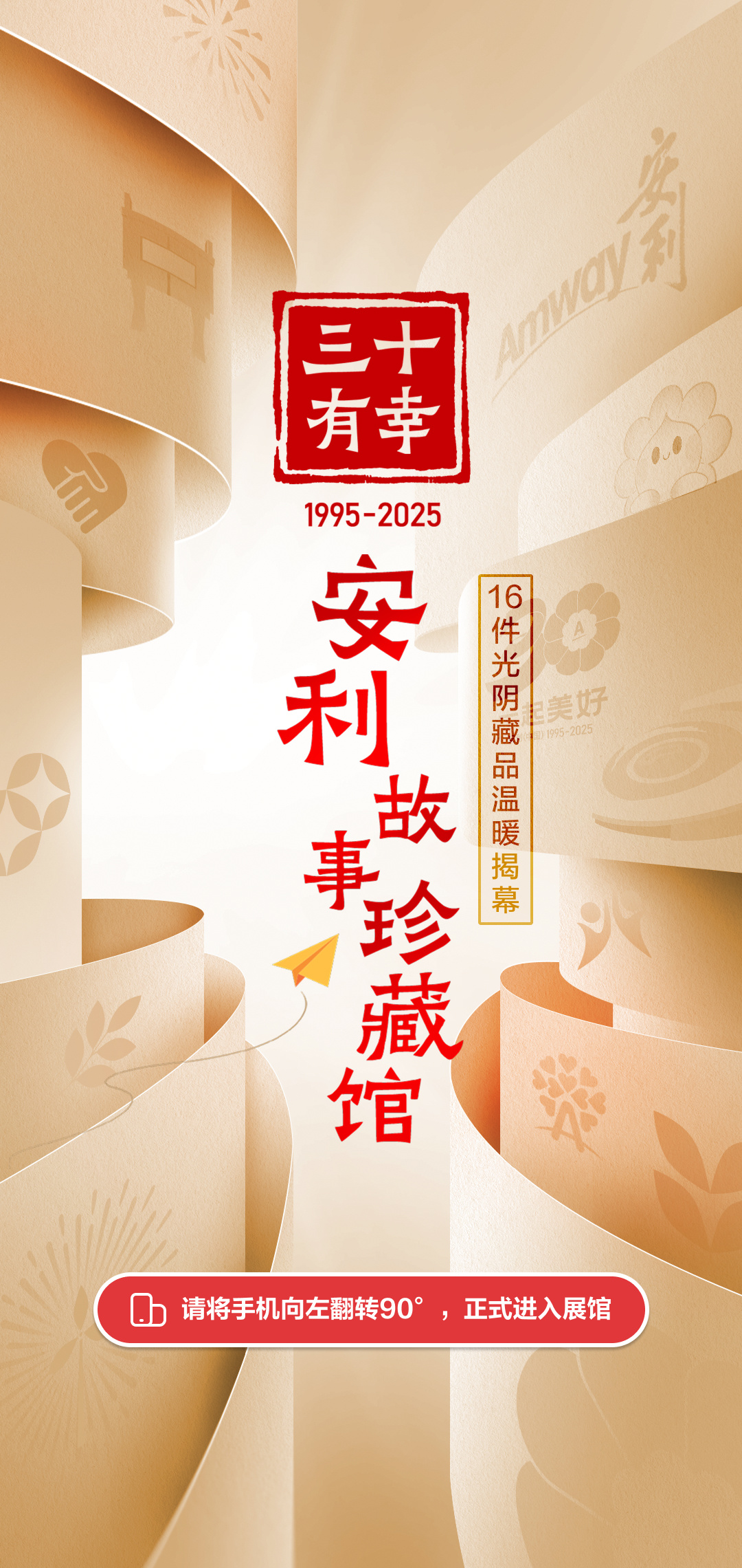 三十有幸
 1995-2025
 安利故事珍藏馆
 16件光阴藏品温暖揭幕
 请将手机向左翻转90°，正式进入展馆
Amway安利
一起美好
安利（中国）1995-2025