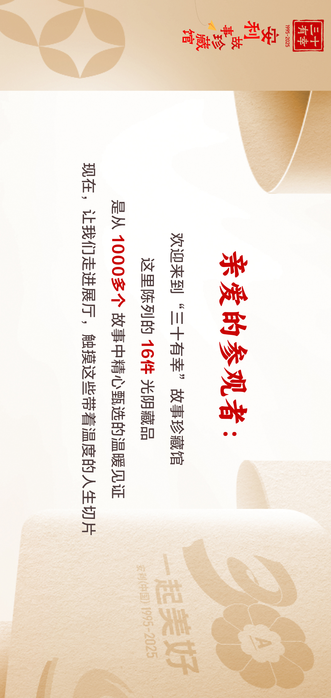 三十有幸
1995-2025
安利故事珍藏馆 
 亲爱的参观者：
 欢迎来到“三十有幸”故事珍藏馆
 这里陈列的16件光阴藏品
是从1000多个故事中精心甄选的温暖见证
 现在，让我们走进展厅，触摸这些带着温度的人生切片
Amway安利
一起美好
安利（中国）1995-2025