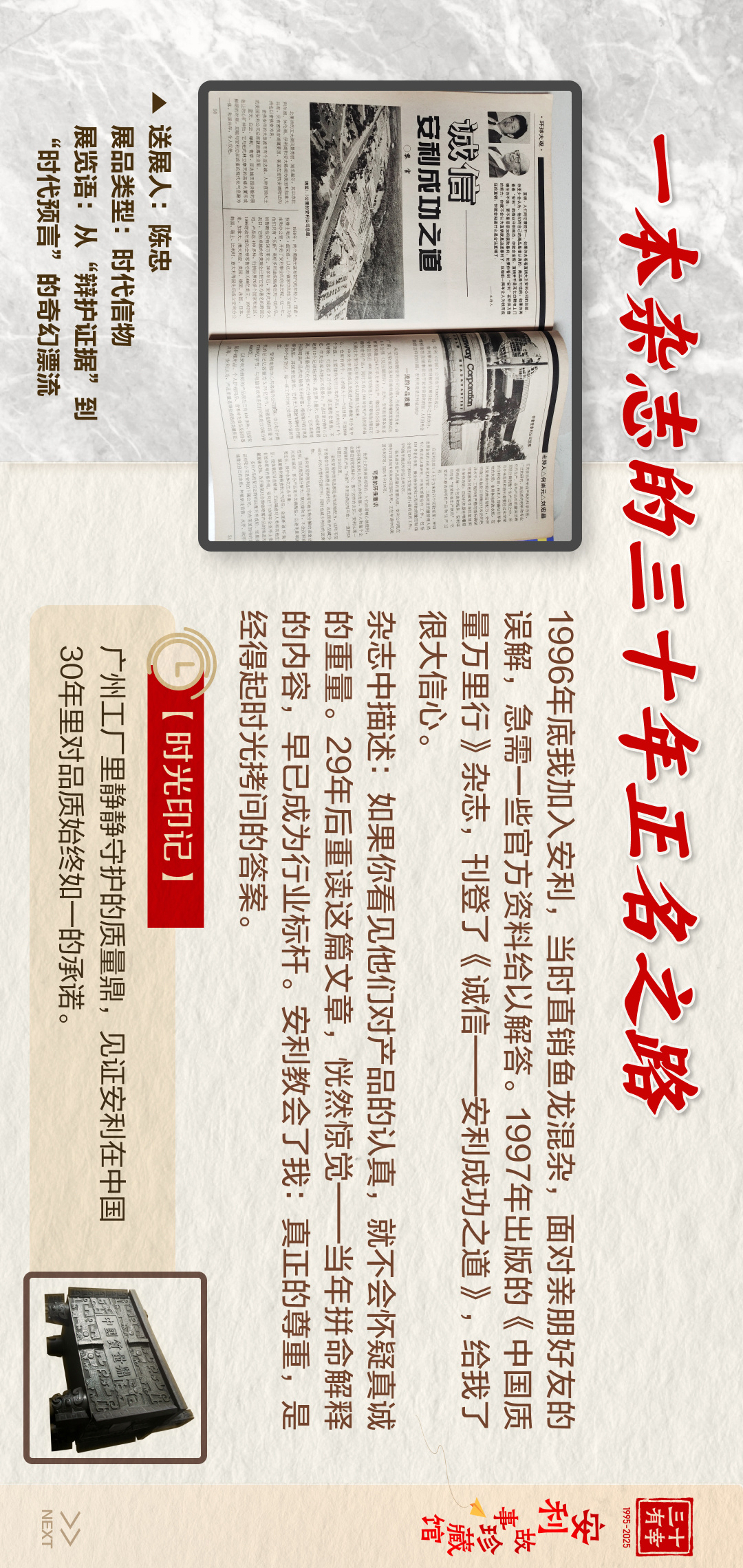 三十有幸
1995-2025
安利故事珍藏馆 
NEXT
 一本杂志的三十年正名之路
 1996年底我加入安利，当时直销鱼龙混杂，面对亲朋好友的误解，急需一些官方资料给以解答。1997年出版的《中国质量万里行》杂志，刊登了《诚信——安利成功之道》，给我了很大信心。
 杂志中描述：如果你看见他们对产品的认真，就不会怀疑真诚的内容，早已成为行业标杆。安利教会了我：真正的尊重，是经得起时光拷问的答案。
【时光印记】
 广州工厂里静静守护的质量鼎，见证安利在中国30年里对品质始终如一的承诺。

诚信 安利成功之道
送展人:陈忠
展品类型:时代信物
展览语:从“辩护证据”到“时代预言”的奇幻漂流