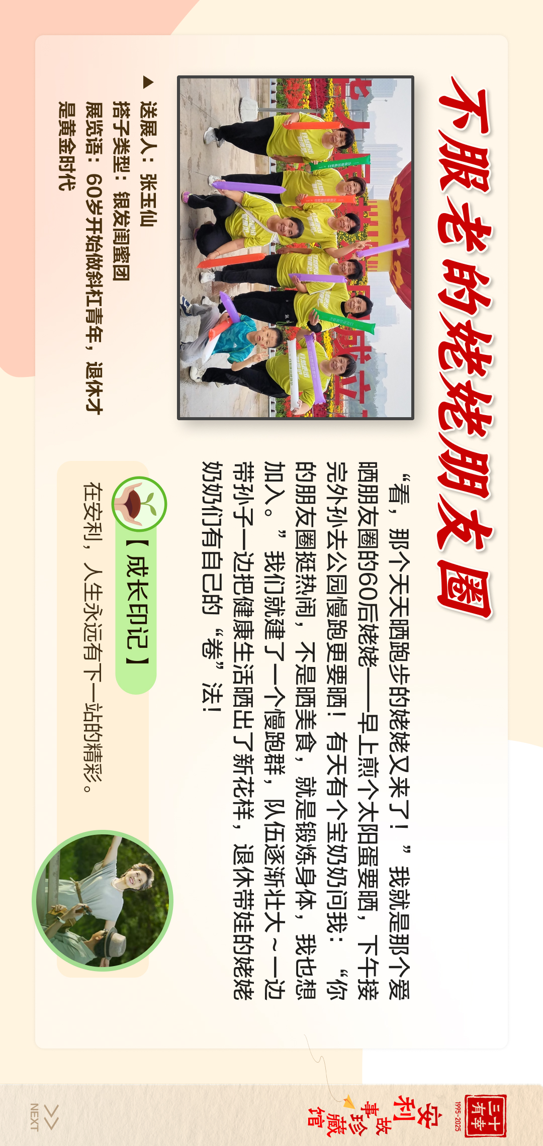 三十有幸
1995-2025
安利故事珍藏馆 
NEXT
 不服老的姥姥朋友圈
 送展人:张玉仙
 搭子类型:银发闺蜜团
 展览语：60岁开始做斜杠青年，退休才是黄金时代
 【成长印记】
 在安利，人生永远有下一站的精彩。
 “看，那个天天晒跑步的姥姥又来了!”我就是那个爱晒朋友圈的60后姥姥--早上煎个太阳蛋要晒，下午接完外孙去公园慢跑更要晒!有天有个宝奶奶问我:“你的朋友圈挺热闹，不是晒美食，就是锻炼身体，我也想加入。”我们就建了一个慢跑群，队伍逐渐壮大~一边带孙子一边把健康生活晒出了新花样，退休带娃的姥姥奶奶们有自己的“卷”法!