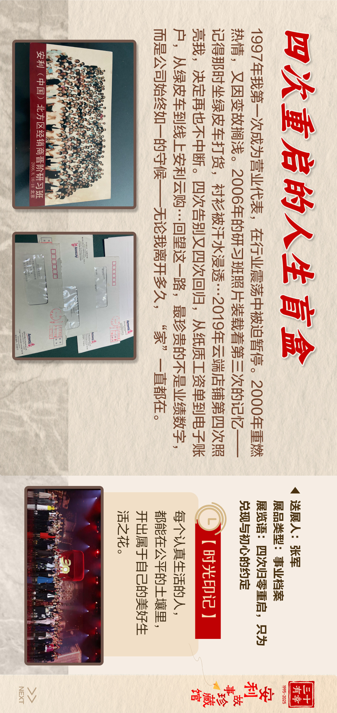 三十有幸
1995-2025
安利故事珍藏馆 
NEXT
 四次重启的人生百盒
 1997年我第一次成为营业代表，在行业震荡中被迫暂停。2000年重燃热情，又因变故搁浅。2006年的研习班照片装载着第三次的记忆——记得那时坐绿皮车打货，衬衫被汗水浸透……2019年云端店铺第四次照亮我，决定再也不中断。四次告别又四次回归，从纸质工资单到电子账户，从绿皮车到线上安利云购……回望这一路，最珍贵的不是业绩数字，而是公司始终如一的守候——无论我离开多久，“家”一直都在。
 【时光印记】
 每个认真生活的人，都能在公平的土壤里，开出属于自己的美好生话之花。
送展人:张军
展品类型:事业档案
展览语:四次归零重启，只为兑现与初心的约定