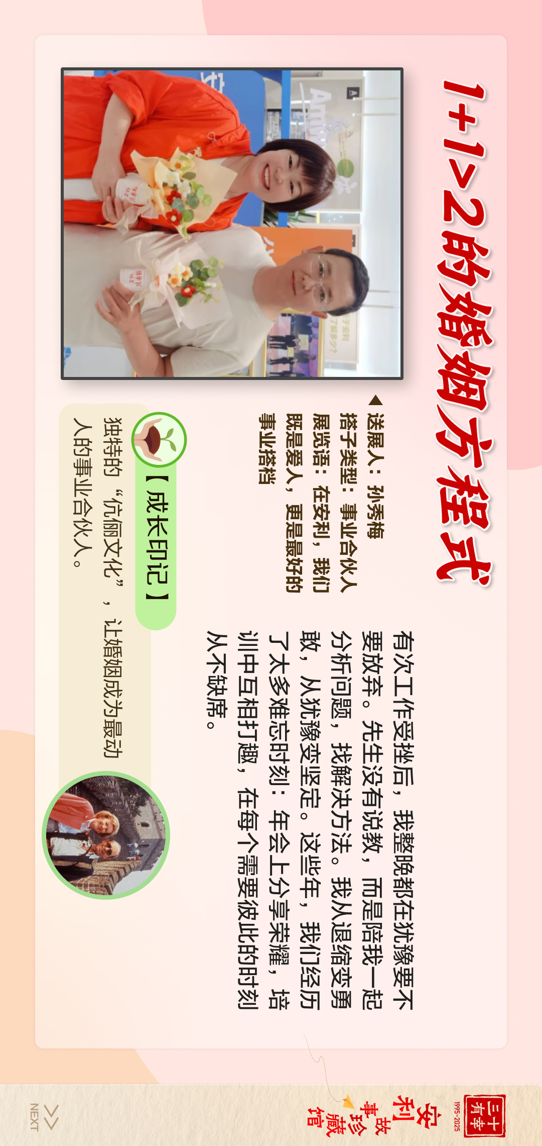 三十有幸
1995-2025
安利故事珍藏馆 
NEXT
 1+1>2的婚姻方程式
 【成长印记】
 独特的“伉俪文化”，让婚姻成为最动人的人的事业合伙人。
 送展人：孙秀梅
 搭子类型：事业合伙人
 展览语：在安利，我们既是爱人，更是最好的事业搭档
 有次工作受挫后，我整晚都在犹豫要不要放弃。先生没有劝我，而是陪我一起分析问题，找解决方法。我从退缩变勇敢，从犹豫变坚定。这些年，我们经历了太多难忘时刻：年会上分享荣耀，当中互相打趣，在每个需要彼此的时刻从不缺席。